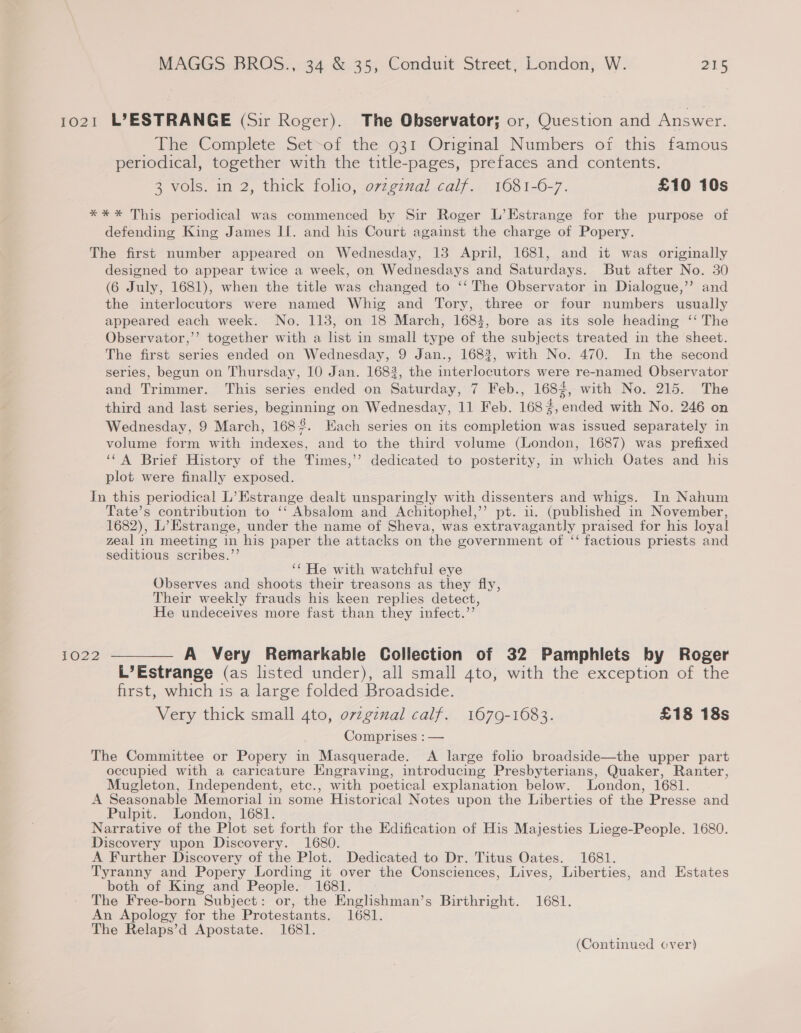 1021 L°ESTRANGE (Sir Roger). The Observator; or, Question and Answer. The Complete Set-of the 931 Original Numbers of this famous periodical, together with the title-pages, prefaces and contents. 3 vols. in 2, thick folio, ovzgznal calf. 1681-6-7. £10 10s ** * This periodical was commenced by Sir Roger L’Estrange for the purpose of defending King James II. and his Court against the charge of Popery. The first number appeared on Wednesday, 13 April, 1681, and it was originally designed to appear twice a week, on Wednesdays and Saturdays. But after No. 30 (6 July, 1681), when the title was changed to ‘‘ The Observator in Dialogue,’’ and the interlocutors were named Whig and Tory, three or four numbers usually appeared each week. No. 113, on 18 March, 1683, bore as its sole heading ‘‘ The Observator,’’? together with a list in small type of the subjects treated in the sheet. The first series ended on Wednesday, 9 Jan., 1683, with No. 470. In the second series, begun on Thursday, 10 Jan. 1683, the interlocutors were re-named Observator and Trimmer. This series ended on Saturday, 7 Feb., 1683, with No. 215. The third and last series, beginning on Wednesday, 11 Feb. 168%, ended with No. 246 on Wednesday, 9 March, 1682. Each series on its completion was issued separately in volume form with indexes, and to the third volume (London, 1687) was prefixed ‘‘A Brief History of the Times,’ dedicated to posterity, in which Oates and his plot were finally exposed. In this periodical L’Estrange dealt unsparingly with dissenters and whigs. In Nahum Tate’s contribution to ‘‘ Absalom and Achitophel,’’ pt. 11. (published in November, 1682), L’Estrange, under the name of Sheva, was extravagantly praised for his loyal zeal in meeting in his paper the attacks on the government of ‘‘ factious priests and seditious scribes.”’ ‘‘ He with watchful eye Observes and shoots their treasons as they fly, Their weekly frauds his keen replies detect, He undeceives more fast than they infect.”’ 1022 ————— A Very Remarkable Collection of 32 Pamphlets by Roger L’Estrange (as listed under), all small ato, with the exception of the first, which is a large folded Broadside. Very thick small 4to, ovzgznal calf. 1679-1683. £18 18s Comprises : — The Committee or Popery in Masquerade. A large folio broadside—the upper part occupied with a caricature Engraving, introducing Presbyterians, Quaker, Ranter, Mugleton, Independent, etc., with poetical explanation below. London, 1681. A Seasonable Memorial in some Historical Notes upon the Liberties of the Presse and Pulpit. London, 1681. Narrative of the Plot set forth for the Edification of His Majesties Liege-People. 1680. Discovery upon Discovery. 1680. A Further Discovery of the Plot. Dedicated to Dr. Titus Oates. 1681. Tyranny and Popery Lording it over the Consciences, Lives, Liberties, and Estates both of King and People. 1681. The Free-born Subject: or, the Englshman’s Birthright. 1681. An Apology for the Protestants. 1681. The Relaps’d Apostate. 1681. (Continued over)