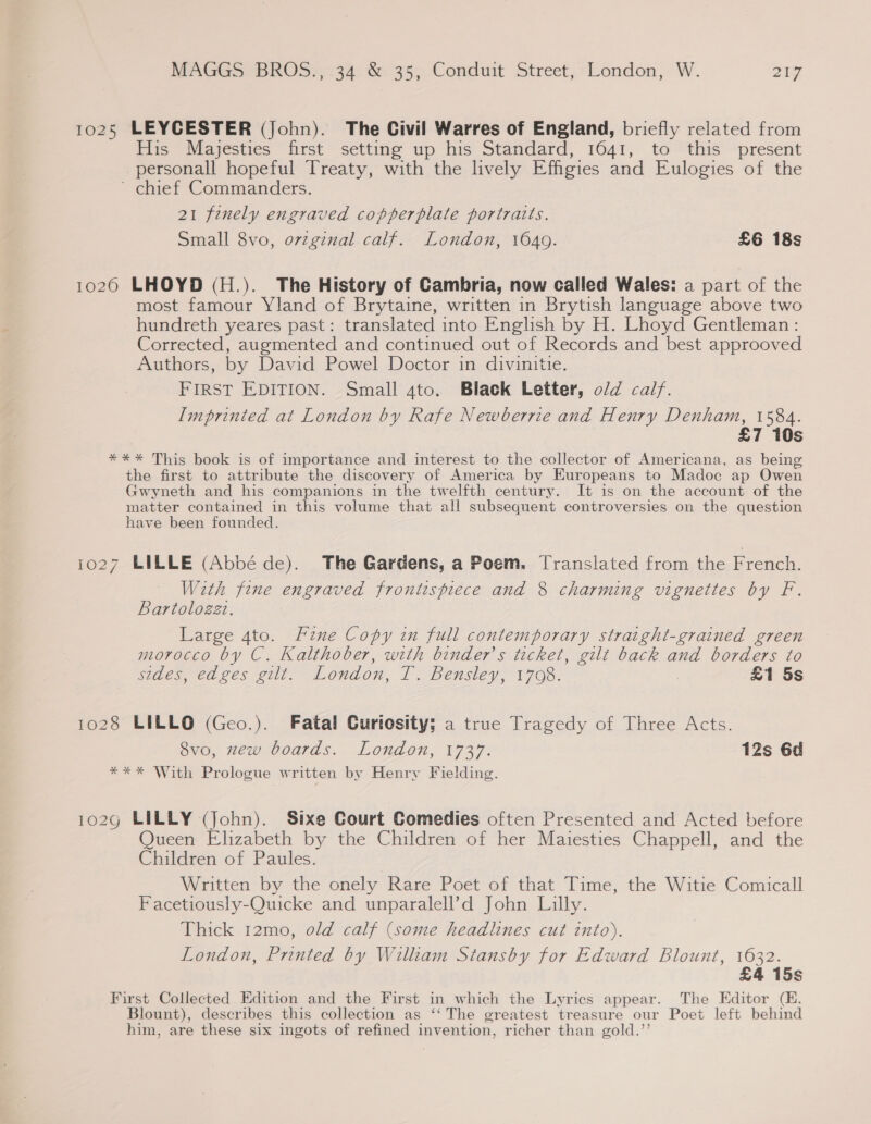 1025 LEYCESTER (John). The Civil Warres of England, briefly related from His Majesties first setting up his Standard, 1641, to this present personall hopeful Treaty, with the lively Effigies and Eulogies of the ' chief Commanders. 21 fenely engraved copperplate portratts. Small 8vo, o7vzginal calf. London, 1649. £6 18s 1020 LHOYD (H.). The History of Cambria, now called Wales: a part of the most famour Yland of Brytaine, written in Brytish language above two hundreth yeares past: translated into English by H. Lhoyd Gentleman: Corrected, augmented and continued out of Records and best approoved Authors, by David Powel Doctor in divinitie. FIRST EDITION. Small 4to. Black Letter, o/d calf. Imprinted at London by Rafe Newberrie and Henry Denham, 1584. £7 10s **%* This book is of importance and interest to the collector of Americana, as being the first to attribute the discovery of America by Europeans to Madoc ap Owen Gwyneth and his companions in the twelfth century. It is on the account of the matter contained in this volume that all subsequent controversies on the question have been founded. 1027 LILLE (Abbé de). The Gardens, a Poem. Translated from the French. With fine engraved frontispiece and 8 charming vignettes by F. Bartolozzt. Large 4to. Fine Copy in full contemporary straight-grained green morocco by C. Kalthober, with binder’s ticket, gilt back and borders to sides, edges gilt. London, T. Bensley, 1708. £1 5s 1028 LILLO (Geo.). Fatal Gurtosity; a true Tragedy of Three Acts. 8vo, zew boards. London, 1737. 12s 6d *** With Prologue written by Henry Fielding. g LILLY (John). Sixe Court Comedies often Presented and Acted before Queen Elizabeth by the Children of her Maiesties Chappell, and the Children of Paules. Written by the onely Rare Poet of that Time, the Witie Comicall Facetiously-Quicke and unparalell’d John Lilly. Thick 12mo, old calf (some headlines cut into). London, Printed by Willtam Stansby for Edward Blount, 1632. £4 15s First Collected Edition and the First in which the Lyrics appear. The Editor (EK. Blount), describes this collection as ‘‘ The greatest treasure our Poet left behind him, are these six ingots of refined invention, richer than gold.’