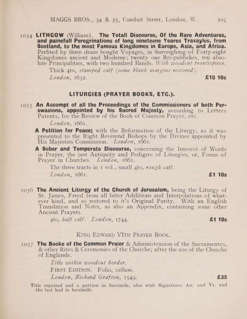 1034 LITHGOW (William). The Totall Discourse, Of the Rare Adventures, and painefull Peregrinations of long nineteene Yeares Travayles, from Scotland, to the most Famous Kingdomes in Europe, Asia, and Africa. Perfited by three deare bought Voyages, in Surveighing of Forty-eight Kingdomes ancient and Moderne; twenty one Reti-publickes, ten abso- lute Principalities, with two hundred Ilands. W2th woodcut frontispiece. Thick 4to, stamped calf (some blank margins restored), London, 1632. £10 10s LITURGIES (PRAYER BOOKS, ETC.). 1035 An Accompt of all the Proceedings of the Commissioners of both Per- swasions, appointed by his Sacred Majesty, according to Letters Patents, for the Review of the Book of Common Prayer, etc. London, 1661. A Petition for Peace; with the Reformation of the Liturgy, as it was presented to the Right Reverend Bishops by the Divines appointed by His Majesties Commission. Lonxdon, 1061. A Sober and Temperate Discourse, concerning the Interest of Words in Prayer, the just Antiquity and Pedigree of Liturgies, or, Forms of Prayer im Churches’ London, 1661. The three tracts in 1 vol., small 4to, rough calf. London, 1661. £1 10s 1030 The Ancient Liturgy of the Church of Jerusalem, being the Liturgy of St. James, Freed from all latter Additions and Interpolations of what- ever kind, and so restored to it’s Original Purity. With an English Translation and Notes, as also an Appendix, containing some other Ancient Prayers. Ato, half calf. London, 1744. £1 10s KING EDWARD VITH PRAYER BOOK. 1037 The Booke of the Common Praier &amp; Administracion of the Sacramentes, &amp; other Rites &amp; Ceremonies of the Churche; after the use of the Churche of Englande. Title within woodcut border. FIRST EDITION. Folio, vellum. London, Richard Grafton, 1549. £35 Title repaired and a portion in facsimile, also with Signatures Ar. and Vi. and the last leaf in facsimile.