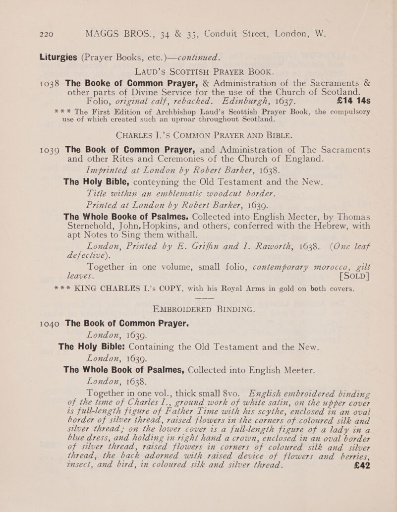 Liturgies (Prayer Books, etc.)—contenued. LAUD’S SCOTTISH PRAYER BOOK. 1038 The Booke of Common Prayer, &amp; Administration of the Sacraments &amp; other parts of Divine Service for the use of the Church of Scotland. Foho, o7vzgznal calf, rebacked. Edinburgh, 1637. £14 14s *** The First Edition of Archbishop Laud’s Scottish Prayer Book, the compulsory use of which created such an uproar throughout Scotland. CHARLES I.’S COMMON PRAYER AND BIBLE. 1039 The Book of Common Prayer, and Administration of The Sacraments and other Rites and Ceremonies of the Church of England. Imprinted at London by Robert Barker, 1638. The Holy Bible, conteyning the Old Testament and the New. Title within an entblematic woodcut border. Printed at London by Robert Barker, 1639. The Whole Booke of Psalmes. Collected into English Meeter, by Thomas Sternehold, John, Hopkins, and others, conferred with the Hebrew, with apt Notes to Sing them withall. London, Printed by E. Griffin and I. Raworth, 1638. (One leaf defective), Together in one volume, small folio, contemporary morocco, gilt leaves. { SOLD] **%* KING CHARLES I.’s COPY, with his Royal Arms in gold on both covers. EMBROIDERED BINDING. 1040 The Book of Common Prayer. London, 1639. The Holy Bible: Containing the Old Testament and the New. London, 1639. The Whole Book of Psalmes, Collected into English Meeter. London, 1638. Together in one vol., thick small 8vo. Euglish embroidered binding of the time of Charles I., ground work of white satin, on the upper cover zs full-length figure of Father Time with his scythe, enclosed in an oval border of silver thread, raised flowers in the corners of coloured silk and silver thread; on the lower cover is a full-length figure of a lady in a blue dress, and holding in right hand a crown, enclosed in an oval border of silver thread, raised flowers in corners of coloured silk and silver thread, the back adorned with raised device of flowers and berries, ensect, and bird, in coloured silk and silver thread. £42