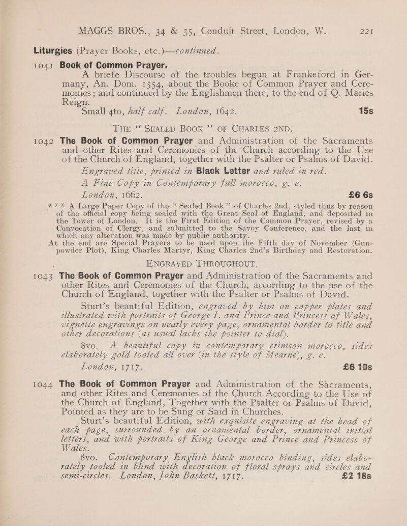 Liturgies (Prayer Books, etc.)—contenued. 104 Book of Common Prayer. A briefe Discourse of the troubles begun at Frankeford in Ger- many, An. Dom. 1554, about the Booke of Common Prayer and Cere- monies; and continued by the Englishmen there, to the end of Q. Maries Reign. Small 4to, Zalf calf. London, 1642. 15s THE ‘‘ SEALED BOOK ’’ OF CHARLES 2ND. 1042 The Book of Common Prayer and Administration of the Sacraments and other Rites and Ceremonies of the Church according to the Use of the Church of England, together with the Psalter or Psalms of David. Engraved title, printed in Black Letter and ruled in red. A Fine Copy in Contemporary full morocco, g. e. London, 1062. £66s *** A Large Paper Copy of the ‘‘ Sealed Book ”’ of Charles 2nd, styled thus by reason of the official copy being sealed with the Great Seal of England, and deposited in the Tower of London. It is the First Edition of the Common Prayer, revised by a Convocation of Clergy, and submitted to the Savoy Conference, and the last in which any alteration was made by public authority. At the end are Special Prayers to be used upon the Fifth day of November (Gun- powder Plot), King Charles Martyr, King Charles 2nd’s Birthday and Restoration. ENGRAVED THROUGHOUT. 1043 The Book of Common Prayer and Administration of the Sacraments and other Rites and Ceremonies of the Church, according to the use of the Church of England, together with the Psalter or Psalms of David. Sturt’s beautiful Edition, exgraved by him on copper plates and tllustrated with portraits of George I. and Prince and Princess of Wales, vignette engravings on nearly every page, ornamental border to title and other decorations (as usual lacks the pointer to dial). 8vo. A beautiful copy im contemporary crimson morocco, sides elaborately gold tooled all over (in the style of Mearne), g. e. London, 1717. £6 10s 1044 The Book of Common Prayer and Administration of the Sacraments, and other Rites and Ceremonies of the Church According to the Use of the Church of England, Together with the Psalter or Psalms of David, Pointed as they are to be Sung or Said in Churches. Sturt’s beautiful Edition, wth exguzsite engraving at the head of each page, surrounded by an ornamental border, ornamental initial ee and with portraits of King George and Prince and Princess of ales. 8vo. Contemporary English black morocco binding, sides elabo- rately tooled in blind with decoration of floral sprays and circles and semi-circles. London, John Baskett, 1717. £2 18s