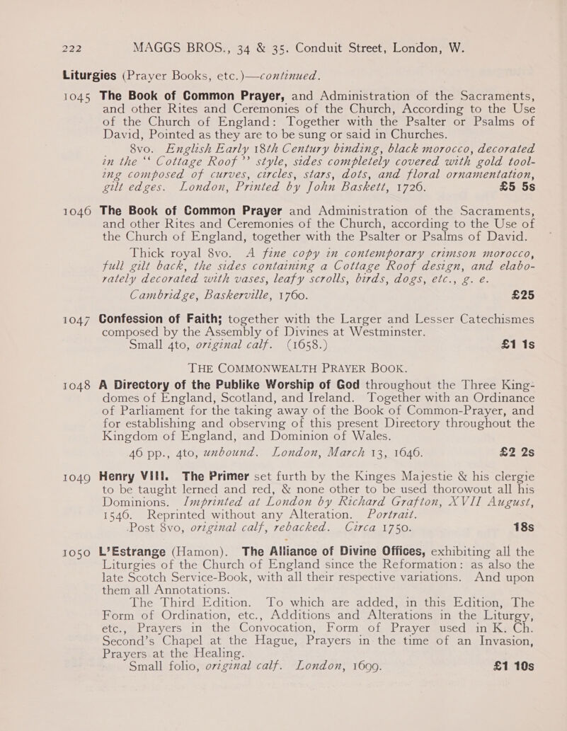 1045 1040 1047 1048 1049 1050 The Book of Common Prayer, and Administration of ‘ve Sacraments, and other Rites and Ceremonies of the Church, According to the Use of the Church of England: Together with the Psalter or Psalms of David, Pointed as they are to be sung or said in Churches. 8vo. English Early 18th Century binding, black morocco, decorated in the ‘‘ Cottage Roof’? style, sides completely covered with gold tool- ing composed of curves, circles, stars, dots, and floral ornamentation, gilt edges. London, Printed by John Baskett, 1720; £5 5s The Book of Common Prayer and Administration of the Sacraments, and other Rites and Ceremonies of the Church, according to the Use of the Church of England, together with the Psalter or Psalms of David. Thick royal 8vo. A fine copy im_contemporary crimson morocco, full gilt back, the sides containing a Cottage Roof design, and elabo- rately decorated with vases, leafy scrolls, birds, dogs, etc., g. é. Cambridge, Baskerville, 1760. £25 Confession of Faith; together with the Larger and Lesser Catechismes composed by the Assembly of Divines at Westminster. Small 4to, ovzginal calf. (1658.) £1 1s THE COMMONWEALTH PRAYER BOOK. A Directory of the Publike Worship of God throughout the Three King- domes of England, Scotland, and Ireland. ‘Together with an Ordinance of Parliament for the taking away of the Book of Common-Prayer, and for establishing and observing of this present Directory throughout the Kingdom of England, and Dominion of Wales. 46 pp., 4to, wzbound. London, March 13, 1646. £2 2s Henry Vill. The Primer set furth by the Kinges Majestie &amp; his clergie to be taught lerned and red, &amp; none other to be used thorowout all his Dominions. /mprinted at London by Richard Grafton, XVII August, 1540. Reprinted without any Alteration. Portrait. Post 8vo, ovzginal calf, rebacked. Circa 1750. 18s L’Estrange (Hamon). The Alliance of Divine Offices, exhibiting all the Liturgies of the Church of England since the Reformation: as also the late Scotch Service-Book, with all their respective variations. And upon them all Annotations. The Third Edition. ‘To which are added, in this Edition, The Form of Ordination, etc., Additions and Alterations in the Litur V5 étc., Prayers in the Convocation, EP orm .Oleshta yer Sec in pms Second’s Chapel at the Hague, Prayers in the time of an Invasion, Prayers at the Healing.