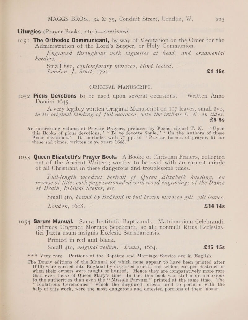 Liturgies (Prayer Books, etc.)—continued. 1051 The Orthodox Communicant, by way of Meditation on the Order for the Administration of the Lord’ s Supper, or Holy Communion. Engraved throughout with vignettes at head, and ornamental borders. Small 8vo, contemporary morocco, blind tooled. London?) Start r7er. £1 15s ORIGINAL MANUSCRIPT. 1052 Pious Devotions to be used upon several occasions. Written Anno Domini 1645. _. Avery legibly written Original Manuscript on 117 leaves, small 8vo, an its original binding of full morocco, with the initials L. N. on sides. £5 5s An interesting volume of Private Prayers, prefaced by Poems signed T. N. ‘‘ Upon this Booke of pious devotions,’’ ‘‘ To ye devotte Soule,’’ ‘‘On the Authore of these Pious devotions.’’ It concludes with 77 pp. of ‘‘ Private formes of prayer, fit for these sad times, written in ye yeare 1645.”’ 1053 Queen Elizabeth’s Prayer Book. A Booke of Christian Praiers, collected out of the Ancient Writers; worthy to be read with an earnest minde of all Christians in these dangerous and troublesome times. Full-length woodcut portrait of Queen Elizabeth kneeling, on reverse of title; each page surrounded with wood engravings of the Dance of Death, Biblical Scenes, etc. Small 4to, dound by Bedford in full brown morocco gilt, gilt leaves. London, 1608. £14 14s 1054 Sarum Manual. Sacra Institutio Baptizandi. Matrimonium Celebrandi, Infirmos Ungendi Mortuos Sepeliendi, ac alii nonnulli Ritus Ecclesias- tici Juxta usum insignis Ecclesia Sarisburiensis. Printed in red and black. Small 4to, ovzgznal vellum. Duact, 1604. £15 15s *%**%* Very rare. Portions of the Baptism and Marriage Service are in English. The Douay editions of the Manual (of which none appear to have been printed after 1610) were carried into England by disguised priests and seldom escaped destruction when their owners were caught or hunted. Hence they are comparatively more rare than even those of Queen Mary’s time—In fact this book was still more obnoxious to the authorities than even the ‘‘ Missale Parvum ”’ printed at the same time. The ‘“Tdolatrous Ceremonies’ which the disguised priests used to perform with the help of this work, were the most dangerous and detested portions of their labour.