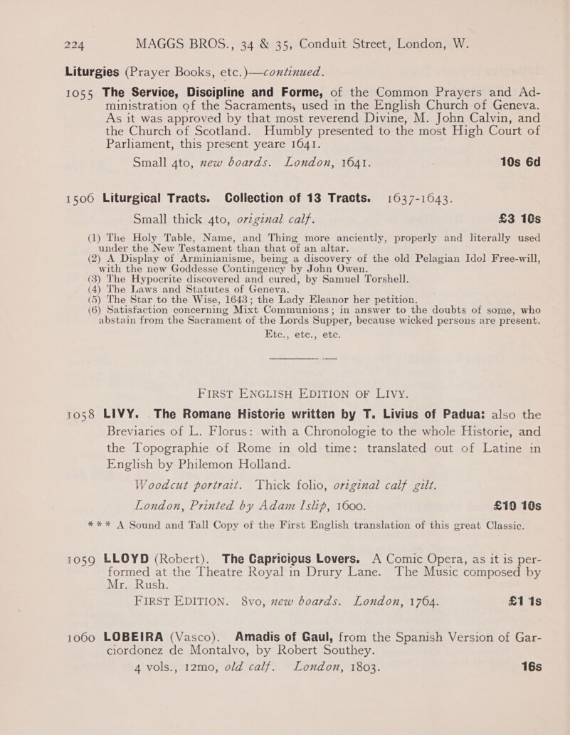 Liturgies (Prayer Books, etc. )—continued. 1055 The Service, Discipline and Forme, of the Common Prayers and Ad- ministration of the Sacraments, used in the English Church of Geneva. As it was approved by that most reverend Divine, M. John Calvin, and the Church of Scotland. Humbly presented to the most High Court of Parliament, this present yeare 1641. Small 4to, zew boards. London, 1641. 10s 6d 1500 Liturgical Tracts. Collection of 13 Tracts. 1637-1043. Small thick 4to, o7vzgznal calf. £3 16s (1) The Holy Table, Name, and Thing more anciently, properly and literally used under the New Testament than that of an altar. (2) A Display of Arminianisme, being a discovery of the old Pelagian Idol Free-will, with the new Goddesse Contingency by John Owen. (3) The Hypocrite discovered and cured, by Samuel Torshell. (4) The Laws and Statutes of Geneva. (5) The Star to the Wise, 1643; the Lady Eleanor her petition. (6) Satisfaction concerning Mixt Communions; in answer to the doubts of some, who abstain from the Sacrament of the Lords Supper, because wicked persons are present. Etc., etc., etc. PIRSTAE NGLISH EDITION OF Livy. 1058 LIVY. . The Romane Historie written by T. Livius of Padua: also the Breviaries of L. Florus: with a Chronologie to the whole Historie, and the Topographie of Rome in old time: translated out of Latine in English by Philemon Holland. Woodcut portrait. Thick folio, orzgznal calf gilt. London, Printed by Adam Islip, 1600. £10 10s *** A Sound and Tall Copy of the First English translation of this great Classic. 1059 LLOYD (Robert). The Capricious Lovers. A Comic Opera, as it is per- formed at the Theatre Royal in Drury Lane. The Music composed by Mr. Rush. FIRST EDITION. 8vo, zew boards. London, 1764. £1 1s 1060 LOBEIRA (Vasco). Amadis of Gaul, from the Spanish Version of Gar- ciordonez de Montalvo, by Robert Southey. “evolsesi2mo, 0/dtalf~ “Londo, 1503: 16s
