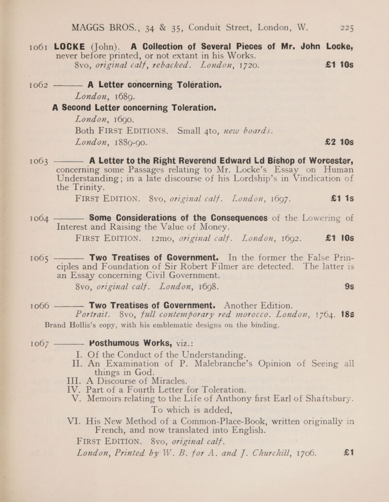 1061 LOCKE (John). A Collection of Several Pieces of Mr. John Locke, never before printed, or not extant in his Works. 8vo, orzginal calf, rebacked. London, 1720. £1 10s — A Letter concerning Toleration. London, 1689. A Second Letter concerning Toleration. London, 1690. Both FIRST EDITIONS. Small 4to, xew boards. 1062     London, 1889-90. £2 10s 1063 A Letter to the Right Reverend Edward Ld Bishop of Worcester, concerning some Passages relating to Mr. Locke’s Essay on Human Understanding; in a late discourse of his Lordship’s in Vindication of the Prmity. FIRST EDITION. 8vo, ovzgznal calf. London, 1697. £1 1s 1004 Some Considerations of the Consequences of the Lowering of Interest and Raising the Value of Money. FIRST EDITION. 12mo, o7zgznal calf. London, 1602. £1 10s 1005 Two Treatises of Government. In the former the False Prin- ciples and Foundation of Sir Robert Filmer are detected. The latter is an Essay concerning Civil Government. 8vo, orzginal calf. London, 1698. Ss 1066 Two Treatises of Government. Another Edition.  Portrait. 8vo, full contemporary red morocco. London, 1764. 18S Brand Hollis’s copy, with his emblematic designs on the binding. Posthumous Works, viz.: I. Of the Conduct of the Understanding. II. An Examination of P. Malebranche’s Opinion of Seeing ail things in God. III. A Discourse of Miracles. IV. Part of a Fourth Letter for Toleration. V. Memoirs relating to the Life of Anthony first Earl of Shaftsbury. To which is added, VI. His New Method of a Common-Place-Book, written originally in French, and now translated into English. FIRST EDITION. 8vo, o7zgznal calf. London, Printed by W. B. for A. and J. Churchill, 1706. £1 1007 