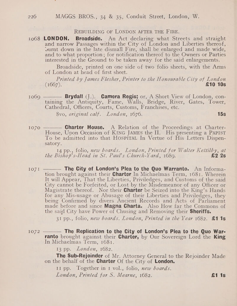 REBUILDING OF LONDON AFTER THE FIRE. 1068 LONDON. Broadside. An Act declaring what Streets and straight and narrow Passages within the City of London and Liberties thereof, wurnt down in the late dismall Fire, shall be enlarged and made wide, and to what proportion; for notification thereof to the Owners or Parties interested in the Ground to be taken away for the said enlargements. Broadside, printed on one side of two folio sheets, with the Arms of London at head of first sheet. Printed by James Flesher, Printer to the Honourable City of London (1667). £10 10s Brydall (J.). Camera Regis; or, A Short View of London, con- taining the Antiquity, Fame, Walls, Bridge, River, Gates, Tower, Cathedral, Officers, Courts, Customs, TP tancuises meter Svo, orvzginal calf. London, 1676. 15s 1069   1070 Charter House. A Relation of the Proceedings at Charter- House, Upon Occasion of KING JAMES the II. His presenting a PAPIST To be admitted into that HOSPITAL In Vertue of His Letters Dispen- satory. 14 pp., folio, zew boards. London, Printed for Walter Kettilby, at the Bishop’ s- -Head in St. Paul’s Church- Yard, 1680. £2 2s The City of London’s Plea to the Quo Warranto. An Informa- tion brought against their Charter In Michaelmas Term, 1681. Wherein It will Appear, That the Liberties, Priviledges, and Customs of the said City cannot be Forfeited, or Lost by the Misdemeanor of any Officer or Magistrate thereof. Nor their Charter be Seized into the King’s Hands for any Mis-usage or Abusage of their Liberties and Priviledges, they being Confirmed by divers Ancient Records and Acts of Parliament made before and since Magna Charta. Also How far the Commons of the said City have Power of Chusing and Removing their Sheriffs. 31 pp., folho, xew boards. London, Printed in the Year 1682. £11s 1071  1072  The Replication to the City of London’s Piea to the Quo War- ranto brought against their Charter, by Our Sovereign Lord the King In Michaelmas Term, 1681. Igtpp-) eo 07, 1082: The Sub-Rejoinder of Mr. Attorney General to the Rejoinder Made on the behalf of the Charter Of the City of London. 11 pp. Together in 1 vol., folio, xew boards. London, Printed for S. Mearne, 1682. £1 1s