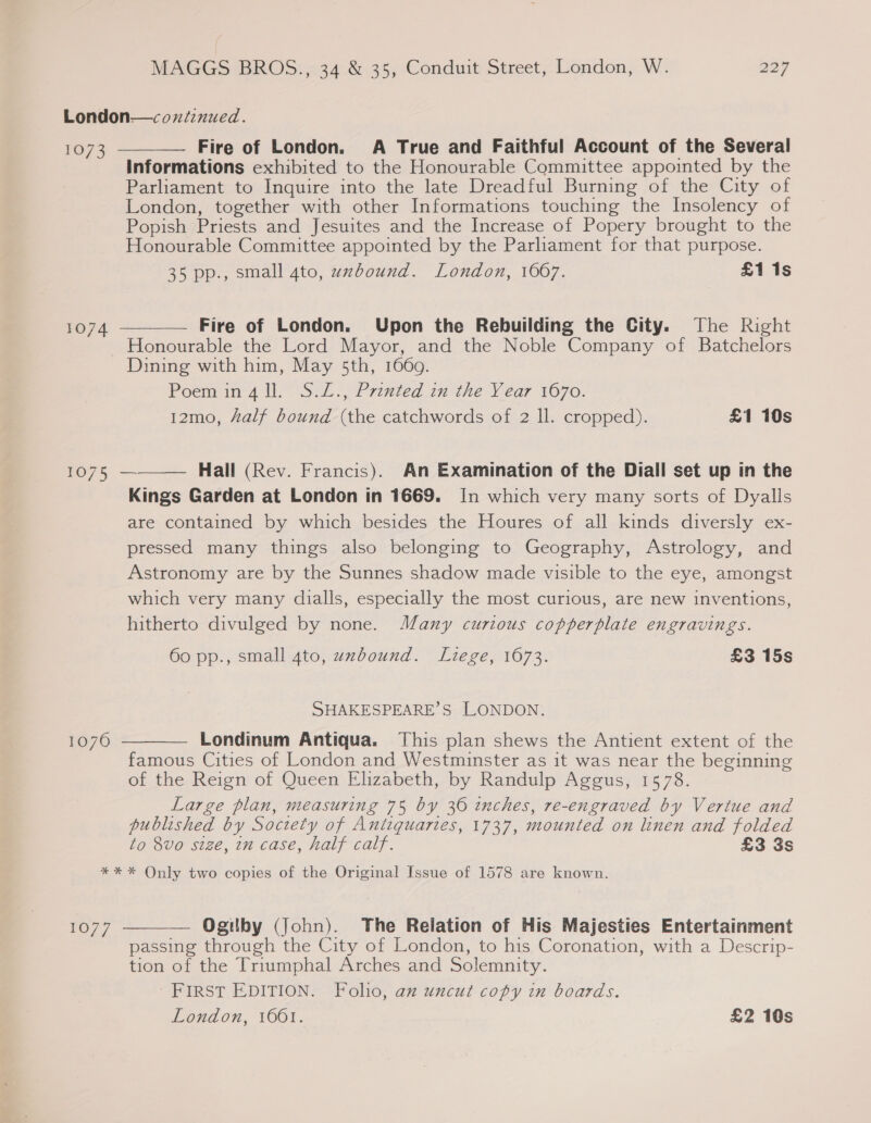 London—coxdznued. 1073 Fire of London. A True and Faithful Account of the Several Informations exhibited to the Honourable Committee appointed by the Parliament to Inquire into the late Dreadful Burning of the City of London, together with other Informations touching the Insolency of Popish Priests and Jesuites and the Increase of Popery brought to the Honourable Committee appointed by the Parliament for that purpose. 35 pp., small 4to, wzxbound. London, 1607. £1 1s  — Fire of London. Upon the Rebuilding the City. The Right Honourable the Lord Mayor, and the Noble Company of Batchelors Dining with him, May 5th, 1669. Poem in4ll. S.L., Printed in the Year 1670. 12mo, Half bound (the catchwords of 2 ll. cropped). £1 10s 1074  1075 — Hall (Rev. Francis). An Examination of the Diall set up in the Kings Garden at London in 1669. In which very many sorts of Dyalls are contained by which besides the Houres of all kinds diversly ex- pressed many things also belonging to Geography, Astrology, and Astronomy are by the Sunnes shadow made visible to the eye, amongst which very many dialls, especially the most curious, are new inventions, hitherto divulged by none. Many curious copperplate engravings.  60 pp., small 4to, uxbound. Liege, 1673. £3 15s SHAKESPEARE’S LONDON. Londinum Antiqua. This plan shews the Antient extent of the famous Cities of London and Westminster as it was near the beginning of the Reign of Queen Elizabeth, by Randulp Aggus, 1578. Large plan, measuring 75 by 36 inches, re-engraved by Vertue and published by Society of Antiquaries, 1737, mounted on linen and folded to 8vo size, in case, half calf. £3 3s 1070  * * * Only two copies of the Original Issue of 1578 are known.  — Ogilby (John). The Relation of His Majesties Entertainment passing through the City of London, to his Coronation, with a Descrip- tion of the Triumphal Arches and Solemnity. FIRST EDITION. Foho, az uncut copy in boards. London, 1601. £2 10s rO/7
