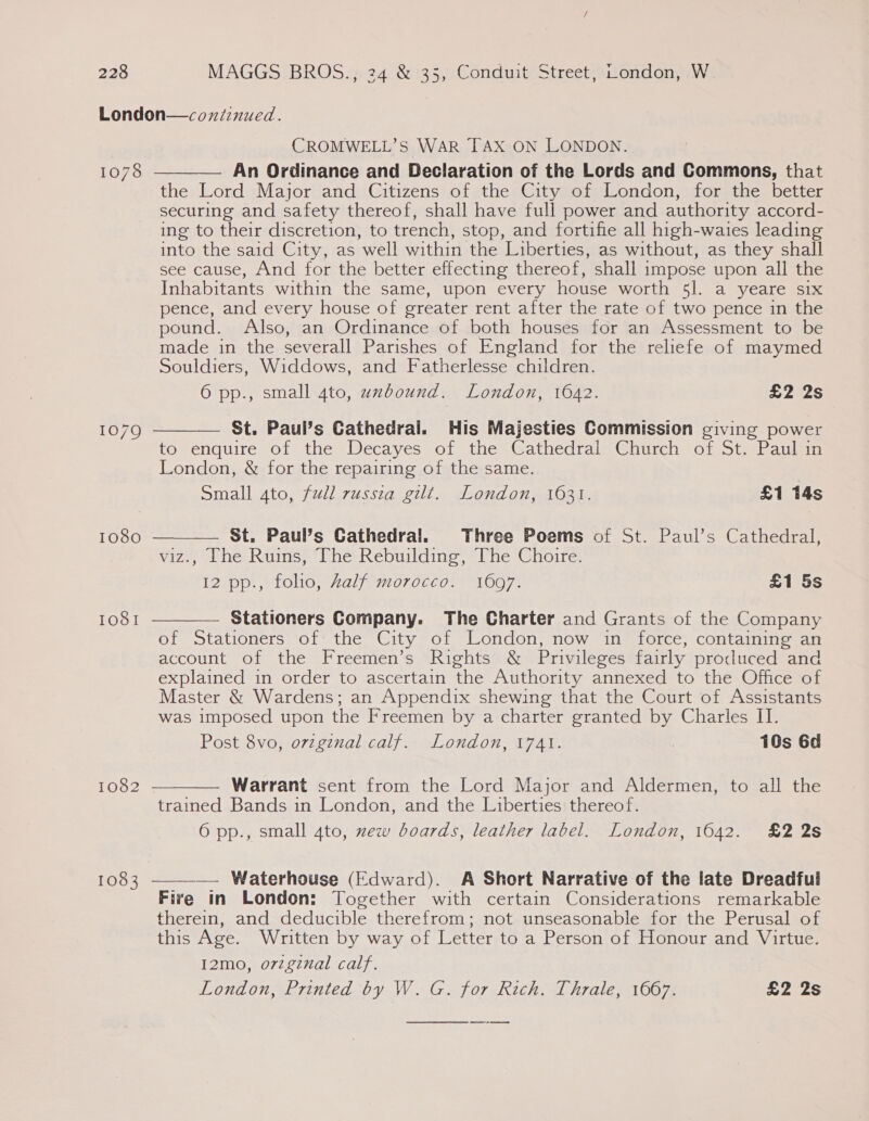 London—cozxiinued. CROMWELL’S WAR TAX ON LONDON. An Ordinance and Declaration of the Lords and Commons, that the Lord Major and Citizens of the City of London, for the better securing and safety thereof, shall have full power and authority accord- ing to their discretion, to trench, stop, and fortifie all high-waies leading into the said City, as well within the Liberties, as without, as they shall see cause, And for the better effecting thereof, shall impose upon all the Inhabitants within the same, upon every house worth 5l. a yeare six pence, and every house of greater rent after the rate of two pence in the pound. Also, an Ordinance of both houses for an Assessment to be made in the severall Parishes of England for the reliefe of maymed Souldiers, Widdows, and Fatherlesse children. 6 pp., small 4to, uzbound. London, 1642. £2 2s  1078 St. Paul’s Cathedral. His Majesties Commission giving power to enquire of the Decayes of the Cathedral Church of St. Paul in London, &amp; for the repairing of the same. Small 4to, full russza gilt. London, 1631. £1 14s  1079 St. Paul’s Cathedral. Three Poems of St. Paul’s Cathedral, viz., [The Ruins, The Rebuilding, The Choire. 12 pp., folio, half morocco. 1697. £1 5s 1080  Stationers Company. The Charter and Grants of the Company of Stationers of the City of London, now in force, containing an account of the Freemen’s Rights &amp; Privileges fairly procdluced and explained in order to ascertain the Authority annexed to the Office of Master &amp; Wardens; an Appendix shewing that the Court of Assistants was imposed upon the Freemen by a charter granted by Charles II. Post 8vo, orzginal calf. London, 1741. 10s 6d IOS!   Warrant sent from the Lord Major and Aldermen, to all the trained Bands in London, and the Liberties thereof. 6 pp., small 4to, zew boards, leather label. London, 1642. £2 2s 1082 — Waterhouse (Edward). A Short Narrative of the late Dreadful Fire in London: Together with certain Considerations remarkable therein, and deducible therefrom; not unseasonable for the Perusal of this Age. Written by way of Letter to a Person of Honour and Virtue. I2mo, o7zginal calf. London, Printed by W.G. for Rich. Thrale, 1667. £2 2s 1083  —