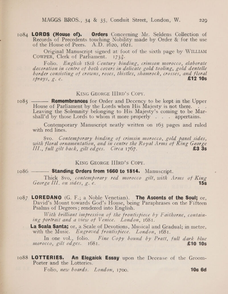 1084 LORDS (House of). Orders Concerning Mr. Seldens Collection of Records of Precedents touching Nobility made by Order &amp; for the use of the House of Peers. A.D. 1620, 1621. Original Manuscript signed at foot of the sixth page by WILLIAM COWPER, Clerk of Parliament. 1734. Folio. Euglish 18th Century binding, crimson morocco, elaborate decoration in centre of both covers in delicate gold tooling, gold dentelle border consisting of crowns, roses, thistles, shamrock, crosses, and floral SPTAYS, Z. e. £12 10s KING GEORGE IIIRD’s Copy. Remembrances for Order and Decency to be kept in the Upper House of Parliament by the Lords when His Majesty is not there. Leaving the Solemnity belonging to His Majesty’s coming to be Mar- shall’d by those Lords to whom it more properly . . .. appertains.  1085 __ Contemporary Manuscript neatly written on 163 pages and ruled with red lines. 8vo. Contemporary binding of crimsin morocco, gold panel sides, with floral ornamentation, and in centre the Royal Arms of King George Hil, full gilt back, git edges. Circa 1767. £3 3s KING GEORGE IJIIRD’sS Copy. Standing Orders from 1660 to 1814. Manuscript. Thick 8vo, contemporary red morocco gilt, with Arms of King George Ill. on sides, ae. 15s 1080  1087 LOREDANO (G. F.; a Noble Venetian). The Ascents of the Soul; or, David’s Mount towards God’s House, being Paraphrases on the Fifteen Psalms of Degrees; rendered into English. With brillant impression of the frontispiece by Faithorne, contain- ing portrait and a view of Venice. London, 1681. La Scala Santa; or, a Scale of Devotions, Musical and Gradual; in metre, with the Music. Engraved frontispiece. London, 1681. In one vol., folio. Fine Copy bound by Pratt, full dark blue morocco, gilt edges. 1681. £10 10s 1088 LOTTERIES. An Elegaick Essay upon the Decease of the Groom- Porter and the Lotteries. Folio, zew boards. London, 1700. 106 6d