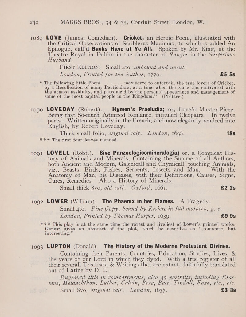 1089 LOVE (James, Comedian). Cricket, an Heroic Poem, illustrated with the Critical Observations of Scriblerus Maximus, to which is added An Epilogue, call’d Bucks Have at Ye All. Spoken by Mr. King, at the Theatre Royal in Dublin in the character of Ranger in the Suspiczous Husband. FIRST EDITION. Small 4to, uxbound and uncut. London, Printed for the Author, 1770. £5 5s ‘‘ The following little Poem may serve to entertain the true lovers of Cricket, by a Recollection of many Particulars, at a time when the game was cultivated with the utmost assiduity, and patroniz’d by the personal appearance and management of some of the most capital people in the Kingdom.”’ (Preface.) 1090 LOVEDAY (Robert). Hymen’s Praeludia; or, Love’s Master-Piece. Being that So-much Admired Romance, intituled Cleopatra. In twelve parts. Written originally in the French, and now elegantly rendred into English, by Robert Loveday. Thick small folio, ov¢gznal calf. London, 1608. 18s *** The first four leaves mended. 1091 LOVELL (Robt.). Sive Panzoologicomineralogia; or, a Compleat His- tory of Animals and Minerals, Containing the Summe of all Authors, both Ancient and Modern, Galenicall and Chymicall, touching Animals, viz., Beasts, Birds, Fishes, Serpents, Insects and Man. With the Anatomy of Man, his Diseases, with their Definitions, Causes, Signs, Cures, Remedies. Also a History of Minerals. Small thick 8vo, old calf. Oxford, 1661. £2 2s 1092 LOWER (William). The Phaenix in her Flames. A Tragedy. Small 4to. Fine Copy, bound by Riviere in full morocco, g. e. London, Printed by Thomas Harper, 1639. £9 9s *** This play is at the same time the rarest and liveliest of Lower’s printed works. Genest gives an abstract of the plot, which he describes as ‘‘ romantic, but interesting.’’ 1093 LUPTON (Donald). The History of the Moderne Protestant Divines. Containing their Parents, Countries, Education, Studies, Lives, &amp; the yeare of our Lord in which they dyed. With a true register of all their severall Treatises, &amp; Writings that are extant, faithfully translated OulL-Otmeatinesbyal).<L: Engraved title in compartments, also 45 portraits, including Eras- mus, Melanchthon, Luther, Calvin, Beza, Bale, Tindall, Foxe, etc., etc. Small 8vo, ovzgznal calf. London, 1637. £3 3s