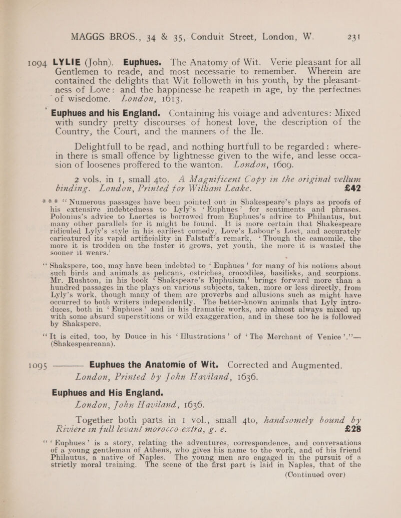 Gentlemen to reade, and most necessarie to remember. Wherein are contained the delights that Wit followeth in his youth, by the pleasant- ness of Love: and the happinesse he reapeth in age, by the perfectnes of wisedome. London, 1613. Euphues and his England. Containing his voiage and adventures: Mixed with sundry pretty discourses of honest love, the description of the Country, the Court, and the manners of the Ile. Delightfull to be read, and nothing hurtfull to be regarded: where- in there is small offence by lightnesse given to the wife, and lesse occa- sion of loosenes proffered to the wanton. London, 1600. 2 vols. in 1, small gto. A Magnificent Copy in the original vellum binding. London, Printed for William Leake. £42 wn nw his extensive indebtedness to Lyly’s ‘ EKuphues’ for sentiments and _ phrases. Polonius’s advice to Laertes is borrowed from Euphues’s advice to Philantus, but many other parallels for it might be found. It is more certain that Shakespeare ridiculed Lyly’s style in his earliest comedy, Love’s Labour’s Lost, and accurately caricatured its vapid artificiality in Falstaff’s remark, ‘ Though the camomile, the more it is trodden on the faster it grows, yet youth, the more it is wasted the sooner it wears.’ Shakspere, too, may have been indebted to ‘ Euphues’ for many of his notions about such birds and animals as pelicans, ostriches, crocodiles, basilisks, and scorpions. Mr. Rushton, in his book ‘ Shakspeare’s Euphuism,’ brings forward more than a hundred passages in the plays on various subjects, taken, more or less directly, from Lyly’s work, though many of them are proverbs and allusions such as might have occurred to both writers independently. The better-known animals that Lyly intro- duces, both in ‘ Euphues’ and in his dramatic works, are almost always mixed up with some absurd superstitions or wild exaggeration, and in these too he is followed by Shakspere. ~ ~ (Shakespeareana). Euphues the Anatomie of Wit. Corrected and Augmented. London, Printed by John Haviland, 1636. Euphues and His England. London, John Haviland, 1636. Together both parts in 1 vol., small gto, Zandsomely bound by Riviere in full levant morocco extra, g. e. £28 ‘RKuphues’ is a story, relating the adventures, correspondence, and conversations of a young gentleman of Athens, who gives his name to the work, and of his friend Philautus, a native of Naples. The young men are engaged in the pursuit of a strictly moral training. The scene of the first part is laid in Naples, that of the (Continued over)