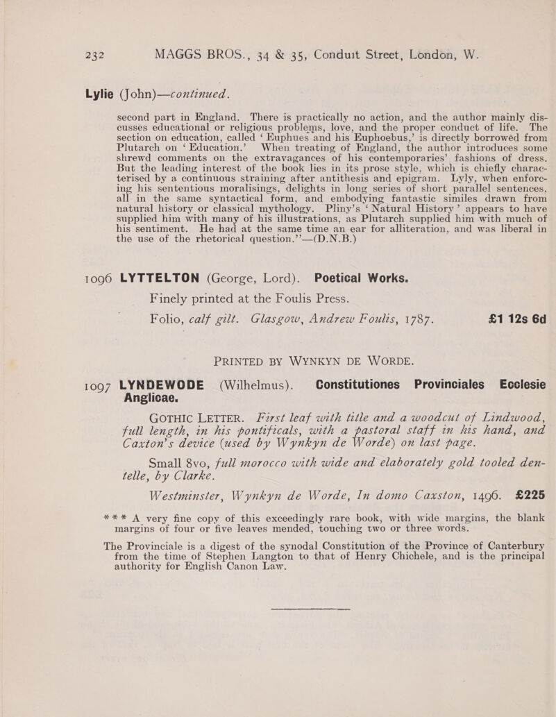 Lylie (John)—continued. second part in England. There is practically no action, and the author mainly dis- cusses educational or religious problems, love, and the proper conduct of life. The section on education, called ‘ Kuphues and his Kuphoebus,’ is directly borrowed from Plutarch on ‘ Education.’ When treating of England, the author introduces some shrewd comments on the extravagances of his contemporaries’ fashions of dress. But the leading interest of the book lies in its prose style, which is chiefly charac- terised by a continuous straining after antithesis and epigram. lLyly, when enforc- ing his sententious moralisings, delights in long series of short parallel sentences, all in the same syntactical form, and embodying fantastic similes drawn from natural history or classical mythology. Pliny’s ‘ Natural History’ appears to have supplied him with many of his illustrations, as Plutarch supplied him with much of his sentiment. He had at the same time an ear for alliteration, and was liberal in the use of the rhetorical question.’’—(D.N.B.) 1096 LYTTELTON (George, Lord). Poetical Works. Finely printed at the Foulis Press. Folio, calf gilt. Glasgow, Andrew Foulis, 1787. £1 12s 6d PRINTED BY WYNKYN DE WORDE. 1097 LYNDEWODE (Wilhelmus). Constitutiones Provinciales Ecclesie Anglicae. GOTHIC LETTER. Forst leaf with title and a woodcut of Lindwood, full length, in his pontificals, with a pastoral staff in his hand, and Caxton’s device (used by Wynkyn de Worde) on last page. Small 8vo, full morocco with wide and elaborately gold tooled den- telle, by Clarke. Westminster, Wynkyn de Worde, In domo Caxston, 1496. £225 **%* A very fine copy of this exceedingly rare book, with wide margins, the blank margins of four or five leaves mended, touching two or three words. The Provinciale is a digest of the synodal Constitution of the Province of Canterbury from the time of Stephen Langton to that of Henry Chichele, and is the principal authority for English Canon Law.