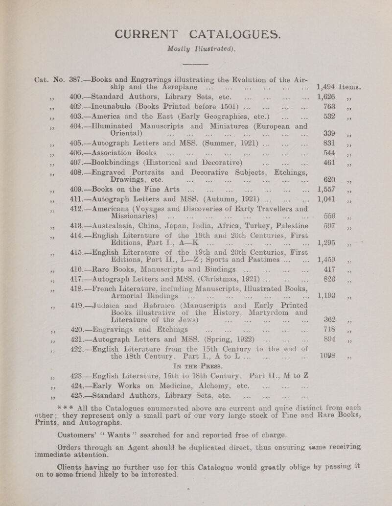 CURRENT CATALOGUES. Mosily Illustrated). Cat. No. 387.—Books and Engravings illustrating the Evolution of the Air- ship and the Aeroplane ... .. 1,494 Items. ies 400.—Standard Authors, Library Sets, ae POG eaten se ainnneere teas enter enh) A 5 ange Pre 402.—Incunabula (Books Printed before 1501) . Live See, apie (hors Pee . 403.—America and the Kast (Karly Gaographion etc.) ==... 582 —,, R 404.—Illuminated eras and Miniatures ae and Oriental) a Snake aa 300 =,, 405.—Autograph Letters satel MSS. (Game 1921) . ee 83-5, am 406.—Association Books ... a ee ee ee 544 ,, * 407.—Bookbindings (Historical aa Tecmo iis cl ene AG iiss a 408.—Engraved Portraits and Peres sual Ktchings, Drawings, etc. : Sse os O20, a 409.—Books on the Fine Arts... _... Vera oe ORs wore ,, 411.—Autograph Letters and MSS. Coe 1921) . Renee 0 2 aaeeene As 412.—Americana (Voyages and Discoveries of rae Travellers Ae Missionaries) ... . Ses Seer Fe 413.—Australasia, China, Japan, eo icon. Turkey, Palestins 597 es 414.—-English Literature of the 19th and 20th Centuries, First Editions, Part [., A—K .. Ae Oe 3) 5 ene  415.—English Literature of the 19th acad ‘20th Tr es First Editions, Part II., L—Z; Sports and Pastimes ... eres) 5 eae 416.~Rare Books, Wisciusecents en Bian ogy s ae ee ee 4i7 =, e 417.—Autograph Letters and MSS. (Christmas, 1921) .. ee 5 826 &lt;5, sy 418.—French Literature, including es Lllssteated Books, Armorial Bindings ee a peice! eK eercees ae 419.—Judaica and Hebraica Nianeernte sn Waele Diinted Books illustrative of the eee Martyrdom and Literature of the Jews) SSD gaee Wo eal eee B02 = 5; Ae 420.—Engravings and Ktchings mi af eee jbo Sen Lee 5 421.—Autograph Letters and MSS. (Socng, 1922) gat ce? ee 55 422.—English Literature froin the 15th Century to the end of the 18th Century. Part I., AtoL... eA). so ae IN THE ee - 423.—English Literature, 15th to 18th Century. Part II., M to Z a 424.—HKarly Works on Medicine, Alchemy, etc. Cf 425.—Standard Authors, Library Sets, etc. *** All the Catalogues enumerated above are current and quite distinct from each other; they represent only a small part of our very large stock of Fine and Rare Books, Prints, and Autographs. Customers’ ‘‘ Wants’’ searched for and reported free of charge. Orders through an Agent should be duplicated direct, thus ensuring same receiving immediate attention. Clients having no further use for this eae would greatly oblige by passing it on to some friend likely to be interested.