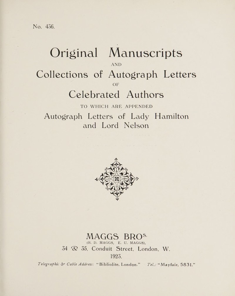 No. 456. Original Manuscripts Collections of Autograph Letters OF Celebrated Authors TO WHICH ARE APPENDED Autograph Letters of Lady Hamilton and Lord Nelson  MAGGS BRO*: (B. D. MAGGS, E. U. MAGGS), 34 2 5d, Conduit Street, London, W. 1923. Telegraphic &amp; Cable Address: *“Bibliolite, London.” = 7e/,: “Mayfair, 5831.”