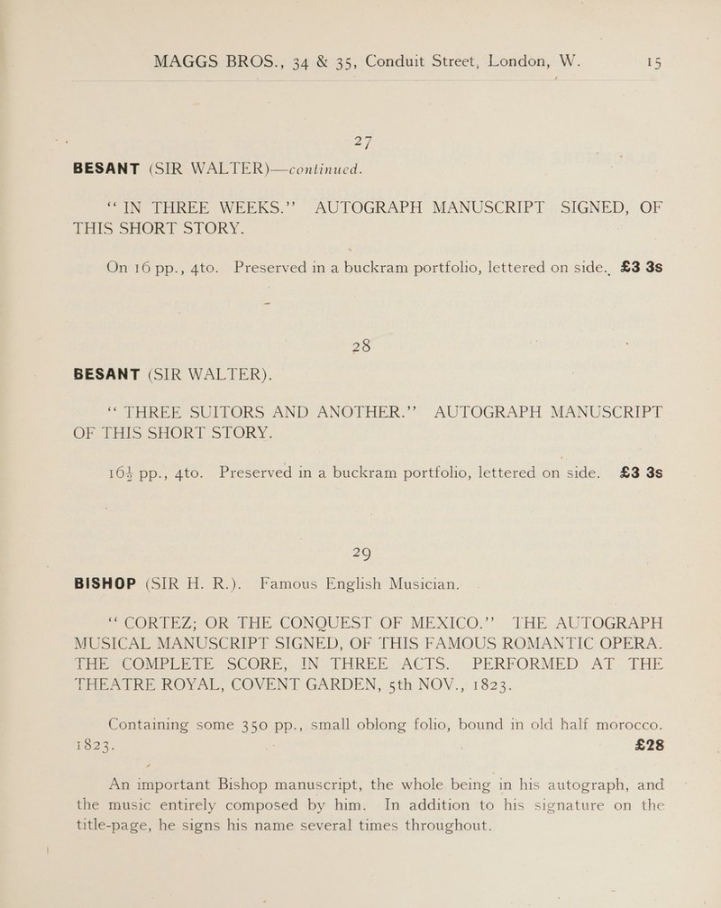 27 BESANT (SIR WALTER)—continued. UN RREE WEEKS.” “AUTOGRAPH MANUSCRIPT. SIGNED, OF THIS SHORT SPORY. On 10 pp., 4to. Preserved in a buckram portfolo, lettered on side.. £3 3s 28 BESANT (SIR WALTER). * THREE eSULEORS AND ANOTHER.” AUTOGRAPH MANUSCRIPT OF fi SHOR LS LORY. 164 pp., 4to. Preserved in a buckram portfolio, lettered on side. £3 3s 29 BISHOP (SIR H. R.). Famous English Musician. CORTEZ OR-THE. CONQUEST OF MEXICO.” LTHE-AUTOGRAPH MUSICAL MANUSCRIP?Y SIGNED, OF THIS FAMQUS ROMANTIC-OPERA: MEPs COMPLE, SCORE, IN THREE sACTS.- .PERFORMED AT THE THEATREOROY AL, COVENT GARDEN, 5th NOV., 1323. Containing some 350 pp., small oblong folio, bound in old half morocco. Oeee £28 An important Bishop manuscript, the whole being in his autograph, and the music entirely composed by him. In addition to his signature on the title-page, he signs his name several times throughout.