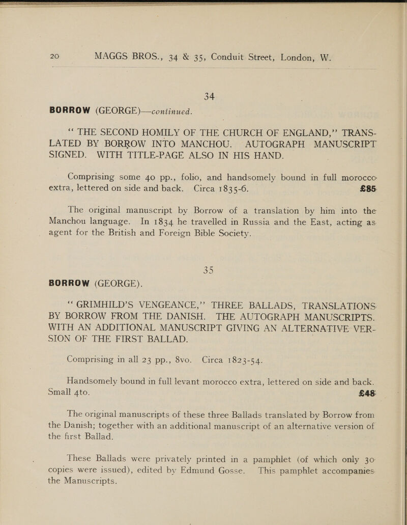   34 BORROW (GEORGE)—continued. “ THE SECOND HOMILY OF THE CHURCH OF ENGLAND,”’ TRANS- LATED BY BORROW INTO MANCHOU. AUTOGRAPH MANUSCRIPT SIGNED. WITH TITLE-PAGE ALSO IN HIS HAND. Comprising some 40 pp., folio, and handsomely bound in full morocco: extra, lettered on side and back. Circa 1835-6. £85. The original manuscript by Borrow of a translation by him into the Manchou language. In 1834 he travelled in Russia and the East, acting as agent for the British and Foreign Bible Society. 35 BORROW (GEORGE). ‘‘GRIMHILD’S VENGEANCE,’ THREE BALLADS, TRANSLATIONS BY BORROW FROM THE DANISH. THE AUTOGRAPH MANUSCRIPTS. WITH AN ADDITIONAL MANUSCRIPT GIVING AN ALTERNATIVE VER- SION OF THE FIRST BALLAD. | Comprising in all 23 pp., 8vo. Circa 1823-54. Handsomely bound in full levant morocco extra, lettered on side and back. Small Ato. £48: The original manuscripts of these three Ballads translated by Borrow from the Danish; together with an additional manuscript of an alternative version of the first Ballad. These Ballads were privately printed in a pamphlet (of which only 30: copies were issued), edited by Edmund Gosse. This pamphlet accompanies the Manuscripts.