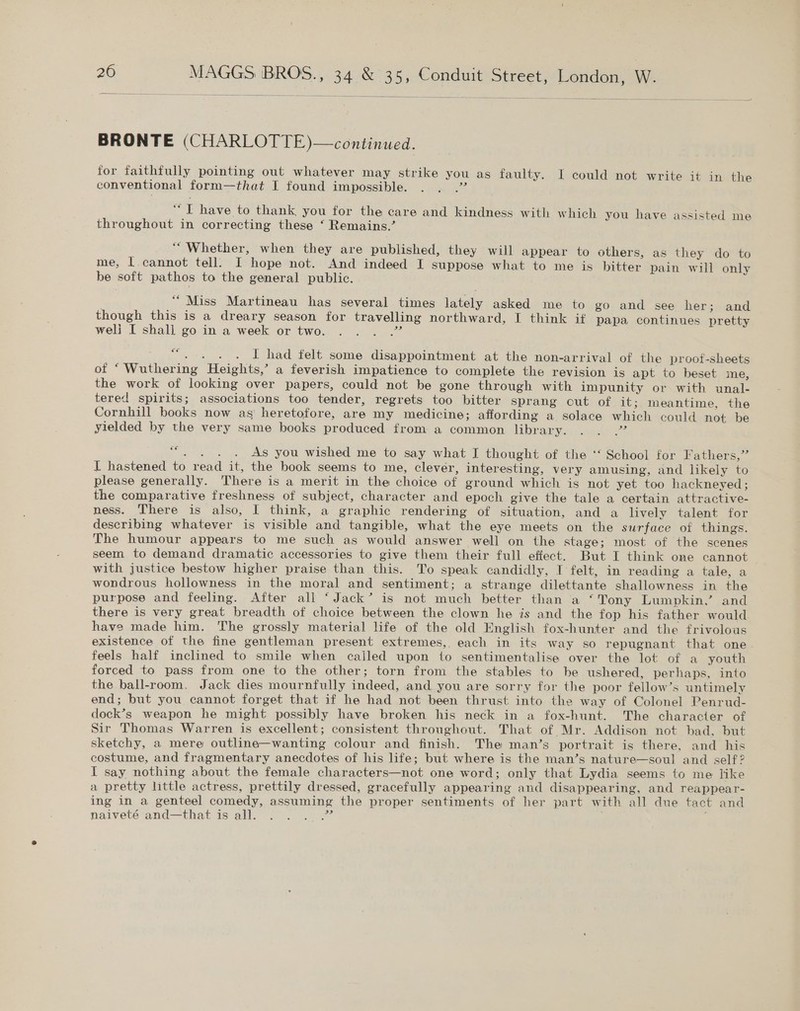 BRONTE (CHARLOTTE)—continued. for faithfully pointing out whatever may strike you as faulty. I could not write it in the conventional form—that I found impossible. a “ T have to thank, you for the care and kindness. with which you have assisted me throughout in correcting these ‘ Remains.’ “Whether, when they are published, they will appear to others, as they do to me, [cannot tell. I hope not. And indeed I suppose what to me is bitter pain will only be soft pathos to the general public. | “Miss Martineau has several times lately asked me to go and see her; and though this is a dreary season for travelling northward, I think if papa continues pretty weli I shall go in a week or two. ca 6€ eee oe I had felt some disappointment at the non-arrival of the proot-sheets of “Wuthering Heights,’ a feverish impatience to complete the revision is apt to beset me, the work of looking over papers, could not be gone through with impunity or with unal- tered spirits; associations too tender, regrets too bitter sprang out of it; meantime, the Cornhill books now as heretofore, are my medicine; affording a solace which could not be yielded by the very same books produced from a common library. eth “. . . . As you wished me to say what I thought of the ‘‘ School for Fathers,” I hastened to read it, the book seems to me, clever, interesting, very amusing, and likely to please generally. There is a merit in the choice of ground which is not yet too hackneyed; the comparative freshness of subject, character and epoch give the tale a certain attractive- ness. There is also, I think, a graphic rendering of situation, and a lively talent for describing whatever is visible and tangible, what the eye meets on the surface of things. The humour appears to me such as would answer well on the stage; most of the scenes seem to demand dramatic accessories to give them their full effect. But I think one cannot with justice bestow higher praise than this. To speak candidly, I felt, in reading a tale, a wondrous hollowness in the moral and sentiment; a strange dilettante shallowness in the purpose and feeling. After all ‘Jack’ is not much better than a ‘Tony Lumpkin, and there is very great breadth of choice between the clown he is and the fop his father would have made him. The grossly material life of the old English fox-hunter and the frivolous existence of the fine gentleman present extremes, each in its way so repugnant that one feels half inclined to smile when cailed upon to sentimentalise over the lot of a youth forced to pass from one to the other; torn from the stables to be ushered, perhaps, into the ball-room. Jack dies mournfully indeed, and you are sorry for the poor fellow’s untimely end; but you cannot forget that if he had not been thrust into the way of Colonel Penrud- dock’s weapon he might possibly have broken his neck in a fox-hunt. The character of Sir Thomas Warren is excellent; consistent throughout. That of Mr. Addison not bad. but sketchy, a mere outline—wanting colour and finish. The man’s portrait is there, and his costume, and fragmentary anecdotes of his life; but where is the man’s nature—soul and self? I say nothing about the female characters—not one word; only that Lydia seems to me like a pretty little actress, prettily dressed, gracefully appearing and disappearing, and reappear- ing in a genteel comedy, assuming the proper sentiments of her part with all due tact and naiveté and—that is all. aa