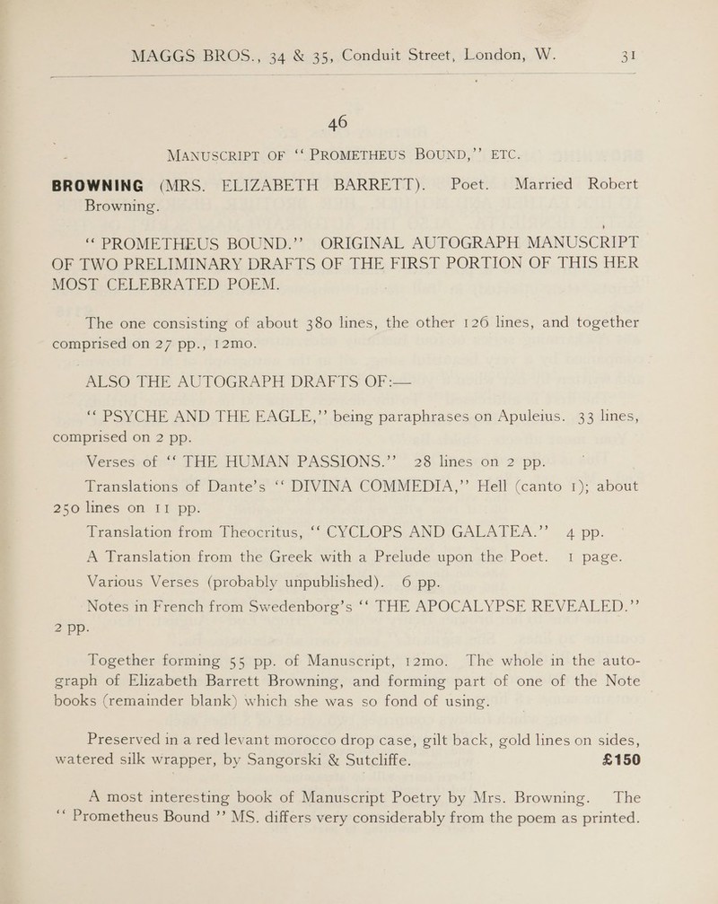   46 MANUSCRIPT OF ‘‘ PROMETHEUS BOUND,”’’ ETC. BROWNING (MRS. ELIZABETH BARRETT). Poet. Married Robert Browning. “PROMETHEUS BOUND?” ORIGINAL AUTOGRAPH’ MANUSCRIPT OF TWO PRELIMINARY DRAFTS OF THE FIRST PORTION OF THIS HER MOST CELEBRATED POEM. The one consisting of about 380 lines, the other 126 lines, and together comprised on 27 pp., I2mo. ALSO THE AUTOGRAPH DRAFTS OF :— ‘ovVCHe AND JHE EAGLE,” beme paraphrases,onjApuleius.. 33 dines, comprised on 2 pp. Wersesroits (HE WMAN PASSIONS.” 28. linésvon’ 2*pp: Translations of Dante’s ‘‘ DIVINA COMMEDIA,”’ Hell (canto 1); about 250 lines on II pp. Vransiation trom Lheoertius, ~CYCEORS-AND.GALATEA.” | 4 pp: A Translation from the Greek with a Prelude upon the Poet. 1 page. Various Verses (probably unpublished). 6 pp. Notes in French from Swedenborg’s ‘* THE APOCALYPSE REVEALED.” 2 pp. Together forming 55 pp. of Manuscript, t2mo. The whole in the auto- graph of Elizabeth Barrett Browning, and forming part of one of the Note | books (remainder blank) which she was so fond of using. Preserved in a red levant morocco drop case, gilt back, gold lines on sides, watered silk wrapper, by Sangorski &amp; Sutcliffe. £150 A most interesting book of Manuscript Poetry by Mrs. Browning. The ‘“ Prometheus Bound ’’ MS. differs very considerably from the poem as printed.