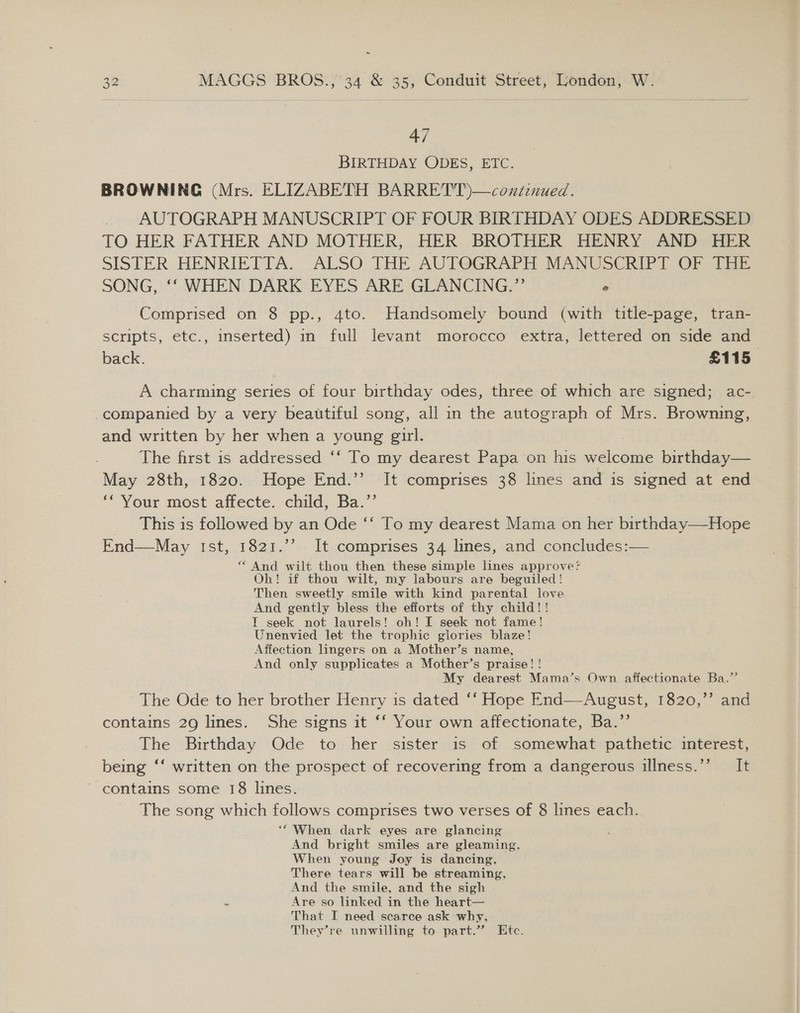 47 BIRTHDAY ODES, ETC. BROWNING (Mrs. ELIZABETH BARRETT)—continued. AUTOGRAPH MANUSCRIPT OF FOUR BIRTHDAY ODES ADDRESSED TO HER FATHER AND MOTHER, HER BROTHER HENRY AND HER SISTER HENRIETTA. ALSO THE AUTOGRAPH MANUSCRIPT OF THE SONG, ‘‘ WHEN DARK EYES ARE GLANCING.” ° Comprised on 8 pp., 4to. Handsomely bound (with title-page, tran- scripts, etc., inserted) in full levant morocco extra, lettered on side and back. £115 A charming series of four birthday odes, three of which are signed; ac- companied by a very beautiful song, all in the autograph of Mrs. Browning, and written by her when a young girl. The first is addressed ‘‘ To my dearest Papa on his else birthday— May 28th, 1820. Hope End.’’ It comprises 38 lines and is signed at end ‘‘ Your most affecte. child, Ba.’’ This is followed by an Ode ‘‘ To my dearest Mama on her birthday—Hope End—May Ist, 1821.’’ It comprises 34 lines, and concludes:— * And wilt thou then these simple lines approve? Oh! if thou wilt, my labours are beguiled! Then sweetly smile with kind parental love And gently bless the efforts of thy child!! T seek not laurels! oh! I seek not fame! Unenvied let the trophic glories blaze! Affection lingers on a Mother’s name, And only supplicates a Mother’s praise! ! My dearest Mama’s Own affectionate Ba.’’ The Ode to her brother Henry is dated ‘‘ Hope End—August, 1820,’’ and contains 29 lines. She signs it ‘‘ Your own affectionate, Ba.’’ The Birthday Ode to her sister is of somewhat pathetic interest, being ‘‘ written on the prospect of recovering from a dangerous illness.’’ It contains some 18 lines. The song which follows comprises two verses of 8 lines each. ‘“ When dark eyes are glancing And bright smiles are gleaming, When young Joy is dancing, There tears will be streaming, And the smile, and the sigh Are so linked in the heart— That I need scarce ask why, They’re unwilling to part.” Etc.