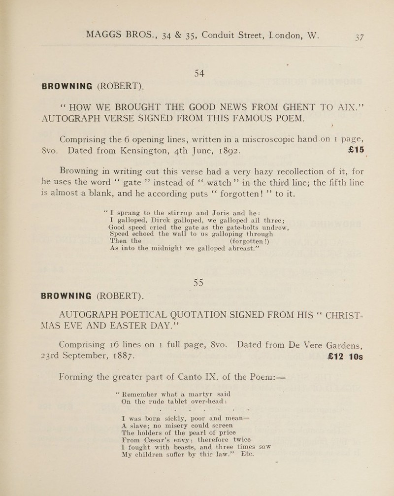  54 BROWNING (ROBERT), “ HOW WE BROUGHT THE GOOD NEWS FROM GHENT TO AINX.”’ AUTOGRAPH VERSE SIGNED FROM THIS FAMOUS POEM. Comprising the 6 opening lines, written in a miscroscopic hand.on | page, 8vo. Dated from Kensington, 4th June, 1892. £15, Browning in writing out this verse had a very hazy recollection of it, for he uses the word “‘ gate ’’ instead of “‘ watch’’ in the third line; the fifth line is almost a blank, and he according puts “‘ forgotten! ”’ to it. “1 sprang to the stirrup and Joris and he: I galloped, Dirck galloped, we galloped all three; Good speed cried the gate as the gate-bolts undrew, Speed echoed the wall to us galloping through Then the (forgotten !) As into the midnight we galloped abreast.’ 55 BROWNING (ROBERT). | AUTOGRAPH PORTICAL QUOTAITTON SIGNED FROM HIS “ CHRIST- NaS IVE AND EASTER DAY.” Comprising 16 lines on 1 full page, 8vo. Dated from De Vere Gardens, 23a september, 1357. £12 10s Forming the greater part of Canto IX. of the Poem:— “ Remember what a martyr said On the rude tablet over-head : I was born sickly, poor and mean— A slave; no misery could screen The holders of the pearl of price From Cesar’s envy: therefore twice I fought with beasts, and three times saw My children suffer by thic law.”’ Htc.