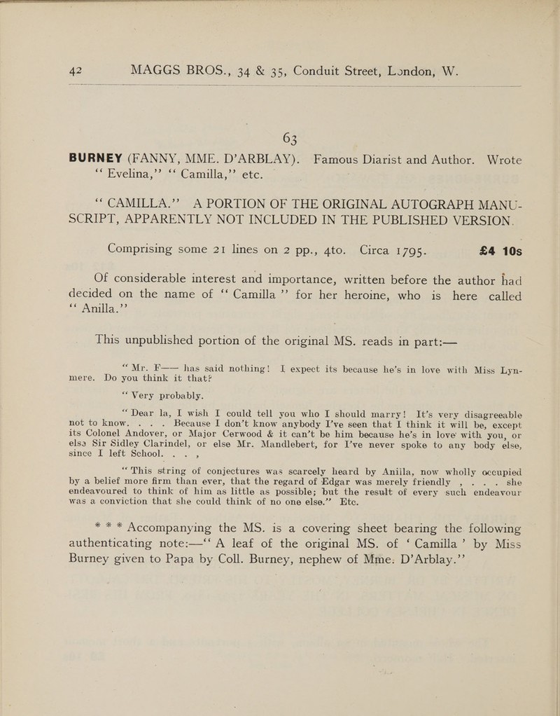      42 MAGGS BROS., 34 &amp; 35, Conduit Street, London, W.   63 BURNEY (FANNY, MME. D’ARBLAY). Famous Diarist and Author. Wrote “Tvelina, a eC amuilla, sete... on 3 ““ CAMILLA.’? A PORTION OF THE ORIGINAL AUTOGRAPH MANU- SCRIPT, APPARENTLY NOT INCLUDED IN THE PUBLISHED VERSION. Comprising some 21 lines on 2 pp., 4to. Circa 1795. £4 10s Of considerable interest and importance, written before the author had decided on the name of ‘‘ Camilla ’’ for her heroine, who is here called a mila 2° This unpublished portion of the original MS. reads in part:— “Mr. F—— has said nothing! I expect its because he’s in love with Miss Lyn- mere. Do you think it that? “Very probably. “Dear la, I wish I could tell you who I should marry! It’s very disagreeable not to know. . . . Because I don’t know anybody I’ve seen that I think it will be, except its Colonel Andover, or Major Cerwood &amp; it can’t be him because he’s in love with you, or els3 Sir Sidley Clarindel, or else Mr. Mandlebert, for I’ve never spoke to any body else, since I left School. . . , “This string of conjectures was scarcely heard by Aniila, now wholly occupied by a belief more firm than ever, that the regard of Edgar was merely friendly , . . . she endeavoured to think of him as little as possible; but the result of every such endeavour was a conviction that she could think of no one else.” Etc. * * * Accompanying the MS. is a covering sheet bearing the following authenticating note:—‘‘ A leaf of the original MS. of ‘ Camilla’ by Miss Burney given to Papa by Coll. Burney, nephew of Mme: D’Arblay.”’