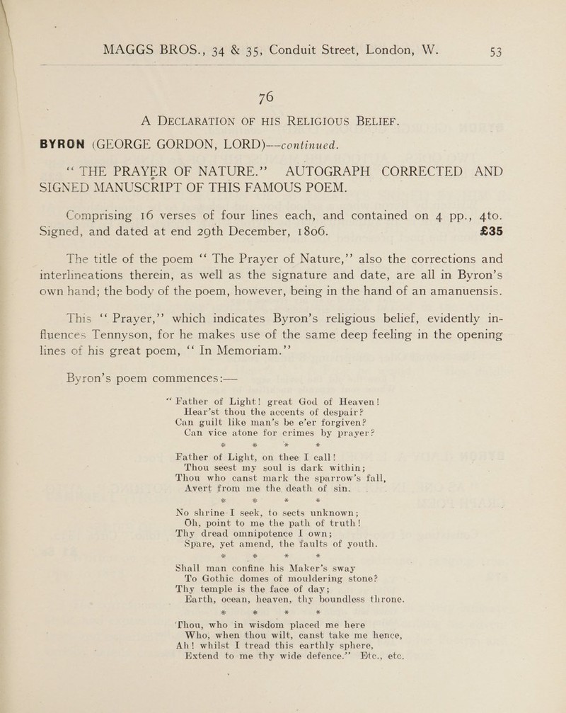 76 A DECLARATION OF HIS RELIGIOUS BELIEF. BYRON (GEORGE GORDON, LORD)-—continued. oye RaveR OP NATURE.” AUTOGRAPH CORRECTED AND SIGNED MANUSCRIPT OF THIS FAMOUS POEM. Comprising 16 verses of four lines each, and contained on 4 pp., 4to. Signed, and dated at end 290th December, 1806. £35 The title of the poem ““ The Prayer of Nature,’’ also the corrections and interlineations therein, as well as the signature and date, are all in Byron’s own hand; the body of the poem, however, being in the hand of an amanuensis. This ‘‘ Prayer,’’? which indicates Byron’s religious belief, evidently in- fluences Tennyson, for he makes use of the same deep feeling in the opening lines of his great poem, ‘‘ In Memoriam.”’ Byron’s poem commences :— “Father of Light! great God of Heaven! Hear’st thou the accents of despair? Can guilt like man’s be e’er forgiven? Can vice atone for crimes by prayer? Father of Light, on thee I call! Thou seest my soul is dark within; Thou who canst mark the sparrow’s fall, Avert from me the death of sin. a % * * No shrine: I seek, to sects unknown; Oh, point to me the path of truth! Thy dread omnipotence I own; Spare, yet amend, the faults of youth. * * * * Shail man confine his Maker’s sway To Gothic domes of mouldering stone? Thy temple is the face of day; Earth, ocean, heaven, thy boundless throne. *% * * * ‘Thou, who in wisdom placed me here Who, when thou wilt, canst take me hence, Ah! whilst I tread this earthly sphere, Extend to me thy wide defence.’ Etc., etc.