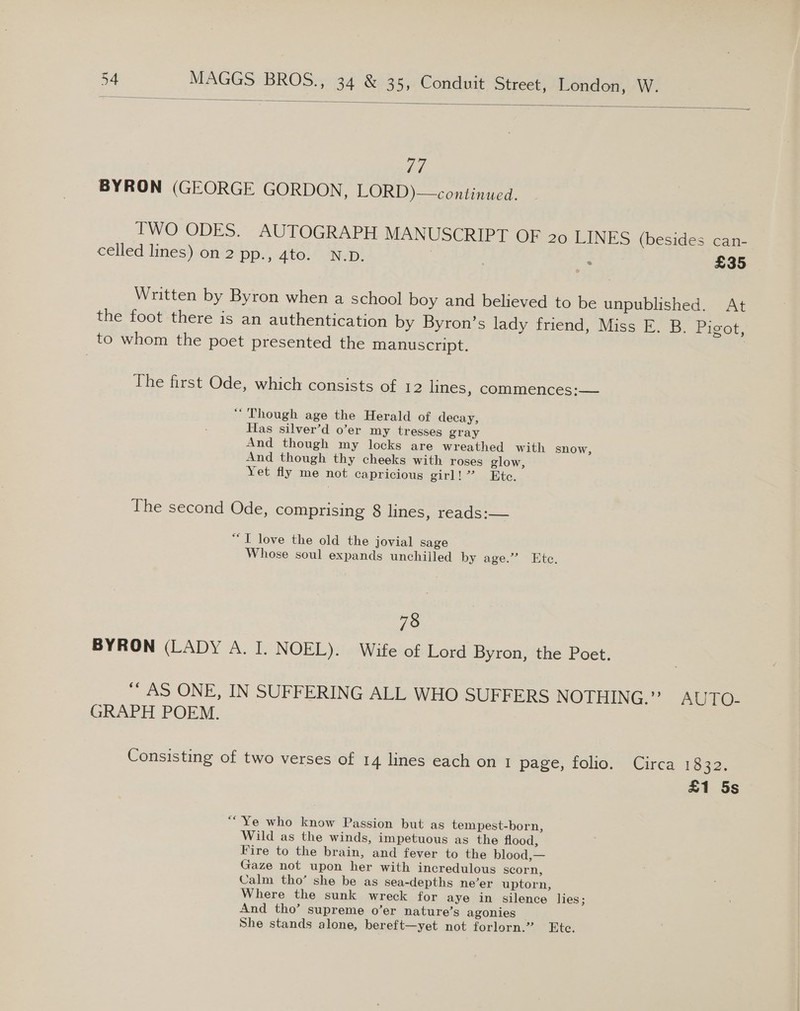  Ld, BYRON (GEORGE GORDON, LORD)—continued. Cati- TWO ODES. AUTOGRAPH MANUSCRIPT OF 20 LINES (besides : £35 celled lines) on 2 pp., 4to. N.D. i Written by Byron when a school boy and believed to be unpublished. At the foot there is an authentication by Byron’s lady friend, Miss E. B. Pigot, to whom the poet presented the manuscript. | The first Ode, which consists of 12 lines, commences:— “Though age the Herald of decay, Has silver’d o’er my tresses gray And though my locks are wreathed with snow, And though thy cheeks with roses glow, Yet fly me not capricious girl). Ete. Ihe second Ode, comprising 8 lines, reads:— “TI love the old the jovial sage Whose soul expands unchilled by age.” Ete. 78 BYRON (LADY A. I. NOEL). Wife of Lord Byron, the Poet. “AS ONE, IN SUFFERING ALL WHO SUFFERS NOTHING.” AUTO: GRAPH POEM. Consisting of two verses of 14 lines each on 1 page, folio. Circa 1832. £1 5s ““Ye who know Passion but as tem pest-born, Wild as the winds, impetuous as the flood, Fire to the brain, and fever to the blood,— Gaze not upon her with incredulous scorn, Calm tho’ she be as sea-depths ne’er uptorn, Where the sunk wreck for aye in silence lies; And tho’ supreme o’er nature’s agonies She stands alone, bereft—yet not forlorn.” Etc.