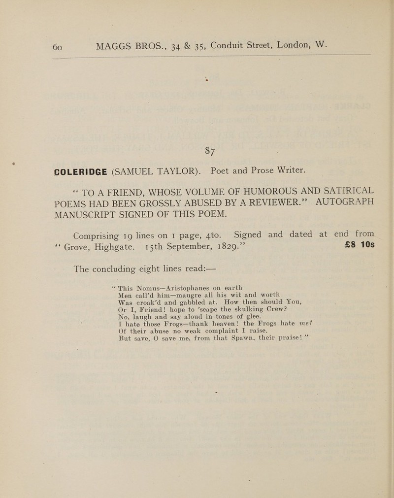  837 COLERIDGE (SAMUEL TAYLOR). Poet and Prose Writer. “TO A FRIEND, WHOSE VOLUME OF HUMOROUS AND SATIRICAL POEMS HAD BEEN GROSSLY ABUSED BY A REVIEWER.”” AUTOGRAPH MANUSCRIPT SIGNED OF THIS POEM. Comprising 19 lines on 1 page, 4to. Signed and dated at end from “‘ Grove, Highgate. 15th September, 1329.” £8 10s The concluding eight lines read:— “This Nomus—Aristophanes on earth Men call’d him—maugre all his wit and worth Was croak’d and gabbled at. How then should You, Or I, Friend! hope to ’scape the skulking Crew? No, laugh and say aloud in tones of glee. I hate those Frogs—thank heaven! the Frogs hate me! Of their abuse no weak complaint I raise. But save, O save me, from that Spawn, their praise! ”