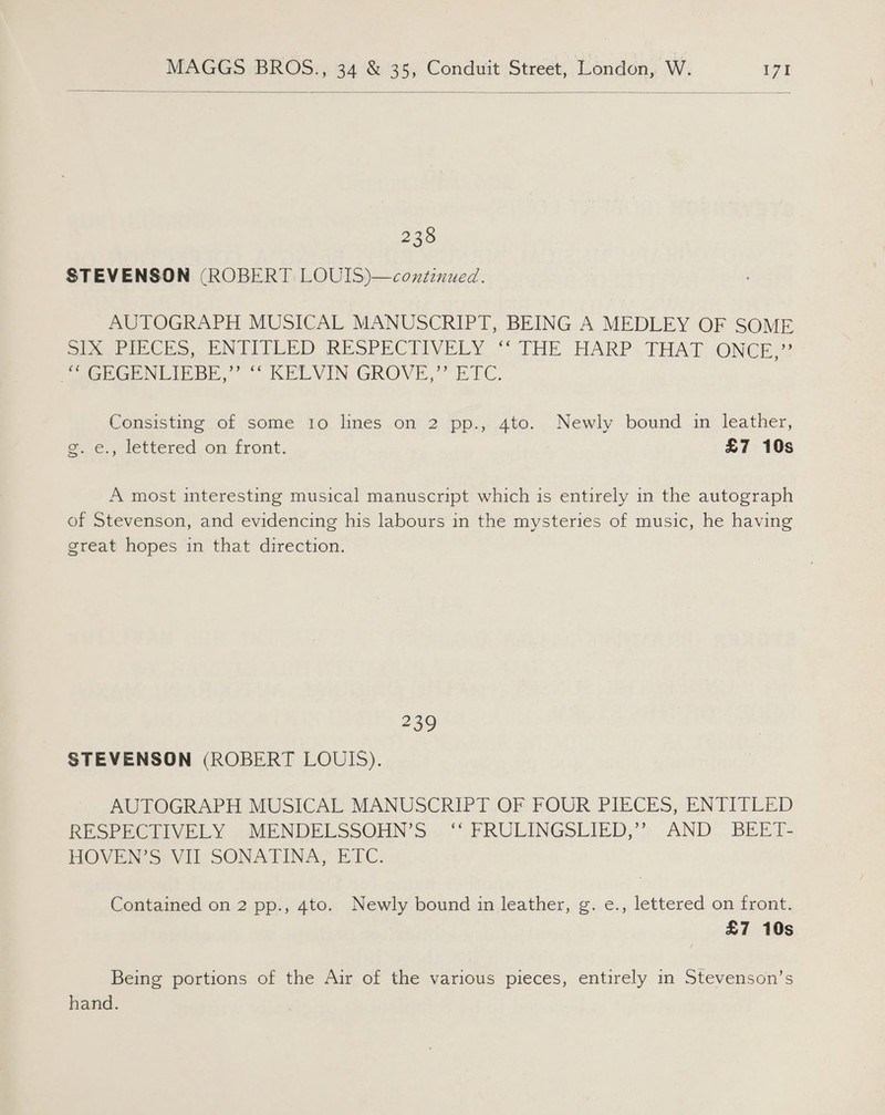  238 STEVENSON (ROBERT LOUIS)—continued. AUTOGRAPH MUSICAL MANUSCRIPT, BEING A MEDLEY OF SOME SUG PIECES, EN ETELED RESPECTIVELY “° FHE.HARP« THAT. -ONCE)? JeGHGENLIEBE,’’ ““ KELVIN GROVE,” ETC. Consisting of some to lines on 2 pp., 4to. Newly bound in leather, g. e., lettered on front. £7 10s A most interesting musical manuscript which is entirely in the autograph of Stevenson, and evidencing his labours in the mysteries of music, he having great hopes in that direction. 239 STEVENSON (ROBERT LOUIS). AUTOGRAPH MUSICAL MANUSCRIPT OF FOUR PIECES, ENTITLED RESPEGIIVELY .-.MENDELSSOHN &gt;... PRULINGSLIED,”:. AND: .BEET- HOVEN’S VII SONATINA, ETC. Contained on 2 pp., 4to. Newly bound in leather, g. e., lettered on front. £7 10s Being portions of the Air of the various pieces, entirely in Stevenson’s hand.