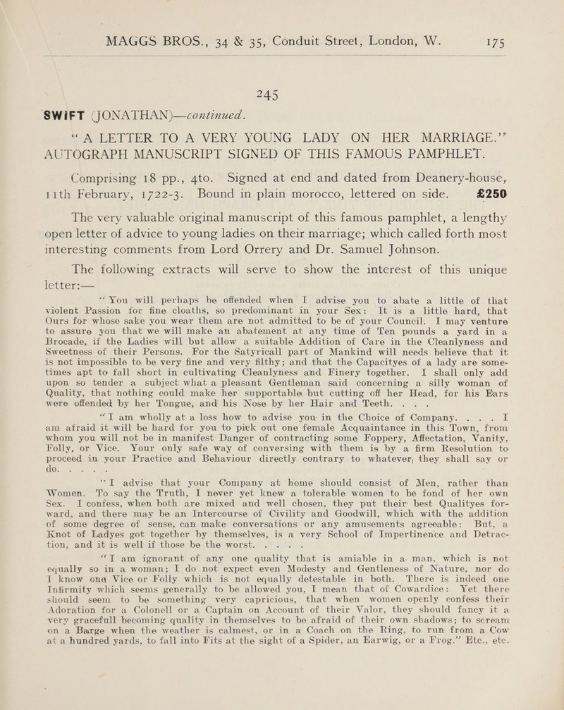   SWIFT JJONATHAN)—continued. jee TER VO-APVERY YOUNG LADY ON. HER MARRIAGE.” AUTOGRAPH MANUSCRIPT SIGNED OF THIS FAMOUS PAMPHLET. Comprising 18 pp., 4to. Signed at end and dated from Deanery-house, 1ith February, 1722-3. Bound in plain morocco, lettered on side. £250 The very valuable original manuscript of this famous pamphlet, a lengthy open letter of advice to young ladies on their marriage; which called forth most interesting comments from Lord Orrery and Dr. Samuel Johnson. The following extracts will serve to show the interest of this unique letter:— “You will perhaps be offended when [ advise you to abate a little of that violent Passion for fine cloaths, so predominant in your Sex: It is a little hard, that Ours for whose sake you wear them are not admitted to be of your Council. I may venture to assure you that we will make an abatement at any time of Ten pounds a yard in a Brocade, if the Ladies will but allow a suitable Addition of Care in the Cleanlyness and Sweetness of their Persons. For the Satyricall part of Mankind will needs believe that it is not impossible to be very fine and very filthy; and that the Capacityes of a lady are some- times apt to fall short in cultivating Cleanlyness and Finery together. I shall only add upon so tender a subject what a pleasant Gentleman said concerning a silly woman of Quality, that nothing could make her supportable but cutting off her Head, for his Ears were oifended by her Tongue, and his Nose by her Hair and Teeth. : “TY am wholly at a loss how to advise you in the Choice of Company. ... I am afraid it will be hard for you to pick out one female Acquaintance in this Town, from whom you will not be in manifest Danger of contracting some Foppery, Affectation, Vanity, Folly, or Vice. Your only safe way of conversing with them is by a firm Resolution to proceed in your Practice and Behaviour directly contrary to whatever, they shall say or do. *T advise that your Company at home should consist of Men, rather than Women. ‘T'o say the Truth, I never yet knew a tolerable women to be fond of her own Sex. I confess, when both are mixed and well chosen, they put their best Qualityes for- ward, and there may be an Intercourse of Civility and Goodwill, which with the addition of some degree of sense, can make conversations or any amusements agreeable: But, a Knot of Ladyes got together by themselves, is a very School of Impertinence and Detrac- tion, and it is well if those be the worst. “T am ignorant of any one quality that is amiable in a. man, which is not equally so in a woman; I do not expect even Modesty and Gentleness of Nature, nor do I know ona Vice or Folly which is not equally detestable in both. There is indeed one Infirmity which seems generally to be allowed you, I mean that of Cowardice: Yet there should seem to be something very capricious, that when women openly confess their Adoration for a Colonell or a Captain on Account of their Valor, they should fancy it a very gracefull becoming quality in themselves to be afraid of their own shadows; to scream on a Barge when the weather is calmest, or in a Coach on the Ring, to run from a Cow at a hundred yards, to fall into Fits at the sight of a Spider, an Harwig, or a Frog.” Etc., etc.