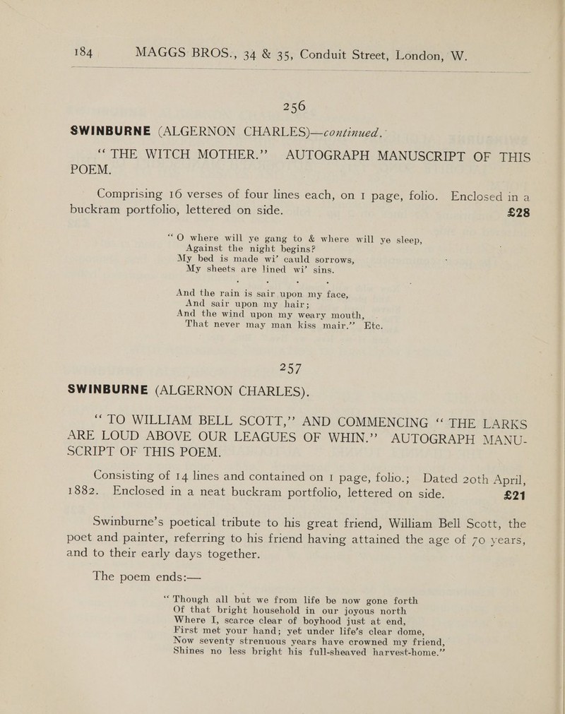   256 SWINBURNE (ALGERNON CHARLES)—continued. “THE WITCH MOTHER.” AUTOGRAPH MANUSCRIPT OF THIS POEM. Comprising 16 verses of four lines each, on 1 page, folio. Enclosed in a buckram portfolio, lettered on side. £28 “O where will ye gang to &amp; where will ye sleep, Against the night begins? My bed is made wi’ cauld sorrows, My sheets are lined wi’ sins. And the rain is sair upon my face, And sair upon my hair; And the wind upon my weary mouth, That never may man kiss mair.”’ Ete. 257 SWINBURNE (ALGERNON CHARLES). ‘TO WILLIAM BELL SCOTT,” AND COMMENCING “ THE LARKS ARE LOUD ABOVE OUR LEAGUES OF WHIN.” AUTOGRAPH MANU- SCRIPT OF THIS POEM. Consisting of 14 lines and contained on 1 page, folio.; Dated 20th April, 1882. Enclosed in a neat buckram portfolio, lettered on side. £21 Swinburne’s poetical tribute to his great friend, William Bell Scott, the poet and painter, referring to his friend having attained the age of 70 years, and to their early days together. The poem ends:— “Though all but we from life be now gone forth Of that bright household in our joyous north Where I, scarce clear of boyhood just at end, First met your hand; yet under life’s clear dome, Now seventy strenuous years have crowned my friend, Shines no less bright his full-sheaved harvest-home.”