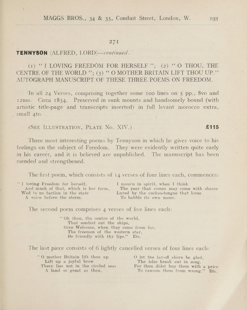 271 TENNYSON (ALFRED, LORD)—continued. «rr 1 EOVING FREEDOM FOR) HERSELF’; 2(2)0*:O. THOU? THE CENTRE OF THE WORLD”: (3). ““O MOTHER. BRITAIN LIFT -THOU UP.” AUTOGRAPH MANUSCRIPT OF THESE. THREE-POEMS ON FREEDOM. ‘In all 24 Verses, comprising together some 1oo lines on 5 pp., 8vo and 12mo. Circa 1834. Preserved in sunk mounts and handsomely bound (with artistic title-page and transcripts inserted) in full levant morocco extra, small gto. (SEE. ILEUSTRATION PEATE No, XIV... £115 Three most interesting poems by Tennyson in which he gives voice to his feelings on the subject of Freedom. They were evidently written quite early in his career, and it is believed are unpublished. The manuscript has been mended and strengthened. The first poem, which consists of 14 verses of four lines each, commences: ‘“T loving’ Freedom for herself, I mourn in spirit, when I think - And much of that, which is her form, The year that comes may come with shame Wed to no faction in the state Lured by the cuckoo-tongue that loves A voice before the storm. To babble its own name. The second poem comprises 4 verses of five lines each: “Oh thou, the centre of the world, That sendest out the ships, Give Welcome, when they come from far, The freemen of the western star, Be friendly with thy lips.” Ete. The last piece consists of 6 lightly cancelled verses of four lines each: “QO mother Britain lift thou up O let the far-off shore be glad, Lift up a joyful brow The isles break out in song. There lies not in the circled seas For thou didst buy them with a price A land so great as thou. To ransom them from wrong.” Btc.