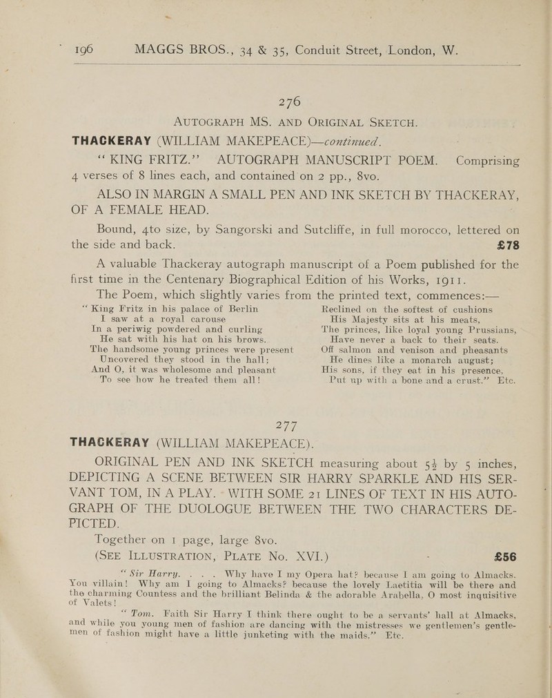  276 AUTOGRAPH MS. AND ORIGINAL SKETCH. THACKERAY (WILLIAM MAKEPEACE)—continued. “ KING FRITZ.”” ‘AUTOGRAPH MANUSCRIPT POEM. -Comprising 4 verses of 8 lines each, and contained on 2 pp., 8vo. ALSO IN MARGIN A SMALL PEN AND INK SKETCH BY THACKERAY, OF A FEMALE HEAD. Bound, 4to size, by Sangorski and Sutcliffe, in full morocco, lettered on the side and back. £78 A valuable Thackeray autograph manuscript of a Poem published for the first time in the Centenary Biographical Edition of his Works, 1911. The Poem, which slightly varies from the printed text, commences:— “ King Fritz in his palace of Berlin Reclined on the softest of cushions I saw at a royal carouse His Majesty sits at his meats, In a periwig powdered and curling The princes, like loyal young Prussians, He sat with his hat on his brows. Have never a back to their seats. The handsome young princes were present Off salmon and venison and pheasants Uncovered they stood in the hall; He dines like a monarch august; And O, it was wholesome and pleasant His sons, if they eat in his presence, To see how he treated them all! Put up with a bone and a crust.” Etc. 277 THACKERAY (WILLIAM MAKEPEACE). ORIGINAL PEN AND INK SKETCH measuring about 54 by 5 inches, DEPICTING A SCENE BETWEEN SIR HARRY SPARKLE AND HIS SER- VANT TOM, IN A PLAY. WITH SOME 21 LINES OF TEXT IN HIS.AUTO- GRAPH OF THE DUOLOGUE BETWEEN THE TWO CHARACTERS DE- PICTED. Together on 1 page, large 8vo. (SEE ILLUSTRATION, PLATE No. XVI.) £56 “Sir Harry. . . . Why have I my Opera hat? because I am going to Almacks. You villain! Why am I going to Almacks? because the lovely Laetitia will be there and ee ae Countess and the brilliant Belinda &amp; the adorable Arabella, O most inquisitive of Valets! “Tom. Faith Sir Harry I think there ought to be a servants’ hall at Almacks, and while you young men of fashion are dancing with the mistresses we gentlemen’s gentle- men of fashion might have a little junketing with the maids.” Etc.