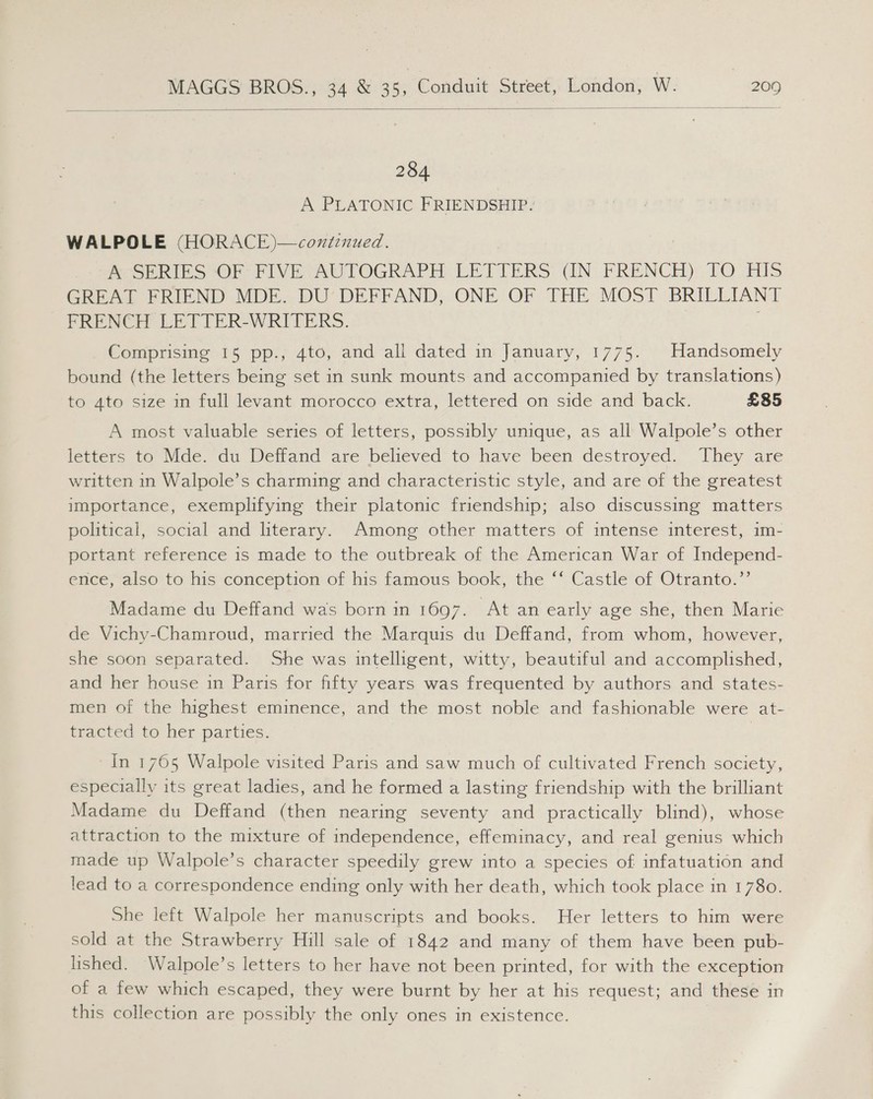  284 A PLATONIC FRIENDSHIP: WALPOLE (HORACE)—coxzinued. Pose RIES “OF FIVE AUTOGRAPH LEFIERS (IN FRENCH) TO HIS GREAT FRIEND MDE. DU’ DEFFAND, ONE OF THE MOST BRILLIANT FRENCH LETTER-WRITERS. Comprising 15 pp., 4to, and ali dated in January, 1775. Handsomely bound (the letters being set in sunk mounts and accompanied by translations) to 4to size in full levant morocco extra, lettered on side and back. £85 A most valuable series of letters, possibly unique, as all Walpole’s other letters to Mde. du Deffand are believed to have been destroyed. They are written in Walpole’s charming and characteristic style, and are of the greatest importance, exemplifying their platonic friendship; also discussing matters political, social and literary. Among other matters of intense interest, im- portant reference is made to the outbreak of the American War of Independ- ence, also to his conception of his famous book, the ‘‘ Castle of Otranto.’’ Madame du Deffand was born in 1697. At an early age she, then Marie de Vichy-Chamroud, married the Marquis du Deffand, from whom, however, she soon separated. She was intelligent, witty, beautiful and accomplished, and her house in Paris for fifty years was frequented by authors and states- men of the highest eminence, and the most noble and fashionable were at- tracted to her parties. In 1765 Walpole visited Paris and saw much of cultivated French society, especially its great ladies, and he formed a lasting friendship with the brilliant Madame du Deffand (then nearing seventy and practically blind), whose attraction to the mixture of independence, effeminacy, and real genius which made up Walpole’s character speedily grew into a species of infatuation and lead to a correspondence ending only with her death, which took place in 1780. She left Walpole her manuscripts and books. Her letters to him were sold at the Strawberry Hill sale of 1842 and many of them have been pub- lished. Walpole’s letters to her have not been printed, for with the exception of a few which escaped, they were burnt by her at his request; and these in this collection are possibly the only ones in existence.