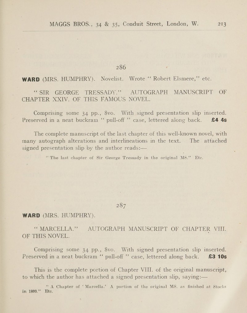 286 WARD (MRS. HUMPHRY). Novelist. Wrote ‘‘ Robert Elsmere,”’ etc. Sore CEORGE TRESSADY.” ~ AUTOGRAPH MANUSCRIPT OF CHAPTER XXIV, OF THIS FAMOUS. NOVEL. Comprising some 34 pp., 8vo. With signed presentation slip inserted. Preserved in a neat buckram “ pull-off ’’ case, lettered along back. £4 4s The complete manuscript of the last chapter of this well-known novel, with many autograph alterations and interlineations in the text. The attached signed presentation slip by the author reads:— “The last chapter of Sir George Tressady in the original MS.’ Etc. 257 WARD (MRS. HUMPHRY). PeeWee NUPOGR ADE MANUSCRIPT OF (CHAPTER VIII, OF THIS NOVEL. Comprising some 34 pp., 8vo. With signed presentation slip inserted. Preserved in a neat buckram ‘‘ pull-off ’’ case, lettered along back. £3 10s This is the complete portion of Chapter VIII. of the original manuscript, to which the author has attached a signed presentation slip, saying:— * A Chapter of ‘ Marcella.” A portion of the original MS. as finished at Stocks in 1893.” Etc.