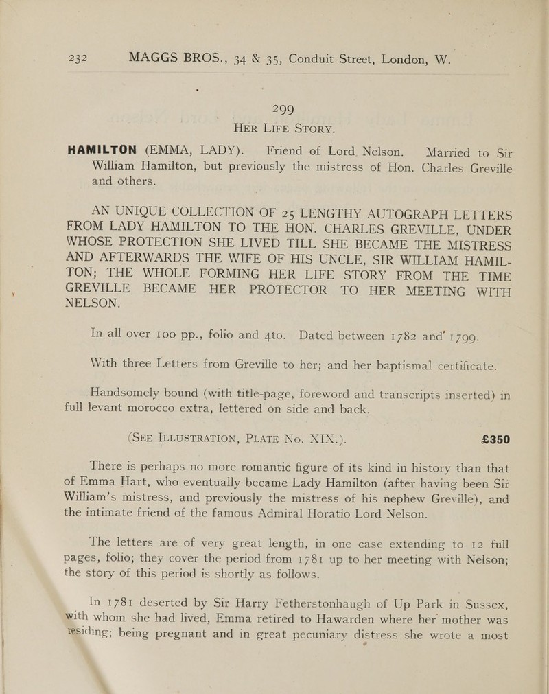   232 MAGGS BROS., 34 &amp; 35, Conduit Street, London, W. | 299 HER LIFE STORY. HAMILTON (EMMA, LADY). Friend of Lord Nelson. Married to Sir William Hamilton, but previously the mistress of Hon. Charles Greville and others. AN UNIQUE COLLECTION OF 25 LENGTHY AUTOGRAPH LETIERS FROM LADY HAMILTON TO THE HON. CHARLES GREVILLE, UNDER WHOSE PROTECTION SHE LIVED TILL SHE BECAME THE MISTRESS AND AFTERWARDS THE WIFE OF HIS UNCLE, SIR WILLIAM HAMIL- TON; THE WHOLE FORMING HER LIFE STORY FROM THE TIME GREVILLE BECAME HER PROTECTOR TO HER MEETING WITH NELSON. In all over 100 pp., folio and 4to. Dated between L7s2: and 1790. With three Letters from Greville to her; and her baptismal certificate. Handsomely bound (with title-page, foreword and tr anscripts inserted) in full levant morocco extra, lettered on side and back. (SEE ILLUSTRATION, PLATE No. XIX.). £350 There is perhaps no more romantic figure of its kind in history than that of Emma Hart, who eventually became Lady Hamilton (after having been Sit William’s mistress, and previously the mistress of his nephew Greville), and the intimate friend of the famous Admiral Horatio Lord Nelson. The letters are of very great length, in one case extending to 12 full pages, folio; they cover the period from 1781 up to her meeting with Nelson; the story of this period is shortly as follows. In 1781 deserted by Sir Harry Fetherstonhaugh of Up Park in Sussex, with whom she had lived, Emma retired to Hawarden where her mother was tesiding; being pregnant and in great pecuniary distress she wrote a most