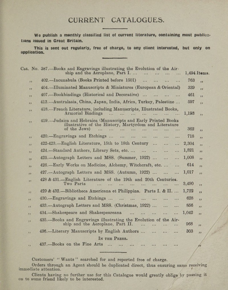 ‘CURRENT CATALOGUES. We publish a monthly classified list of current literature, containing most publica- tions issued in Great Britain. This is sent out regularly, free of charge, to any client interested, but only on application,  Cat. No. 387.—Books and Engravings illustrating the Evolution of band Air: ship and the Aeroplane, Part I. . 1,494 Items. x 402.—Incunabula (Books Printed before coe rea en ge = 103; 404.—I]luminated Manuscripts &amp; Miniatures (European &amp; Orionieh 339 sy i 407.—Bookbindings (Historical and Decorative): 6 ee ACL, e 413.—Australasia, China, Japan, India, Africa, Turkey, Palestine . DOT. % 4 418.—French Literature, including pea a, pe eo Books, Armorial Bindings .... 1103: 2, 419.—Judaica and Hebraica (Manuscripts and ae Printed Books illustrative of the eee eee eee and Literature of the Jews) ae es BO2 5; Be 420.—Engravings and Etchings ... _... i te ae Ae Fe 422-493.—English Literature, 15th to 18th Cae ie ae te Ok eo 424,—Standard Authors, Library Sets, etc.... ... ... ... «. 41,821 ,, a 425.—Autograph Letters and MSS. (Summer, 1922)... ... ... 1,008 ,, s 426.—Early Works on Medicine, Alchemy, Witchcraft, ete. ...... 614. — ,, a 427.—Autograph Letters and MSS. (Autumn, 1922) . ee OLE 5 id 428 &amp; 431.—English Literature of oe 19th and ae aa Two Parts ee 3,490. ,, me 429 &amp; 432.—Bibliotheca Americana et ces Parts 1. &amp; .... 1,722 © ,, re 430._Engravings and Etchings ..._... ee itu oe OA ees &lt;4 433.—Autograph Letters and MSS. Gee eee ee as BOO 55 434.—Shakespeare and Shakespeareana tae ee hee ye BORE a 435.—Books and Engravings illustrating the Evolution of the Air- ship and the Aeroplane, Part II. ae 968 _,, 436.—Literary Manuscripts by English Authors... ... «. «. 303 SC, In THE Pruss. = a7 -Dooms on tie Wine Arta i i ee a as A  Customers’ ‘‘ Wants”? searched for and reported free of charge. Orders through an Agent should be duplicated direct, thus ensuring same receiving immediate attention. Clients having no further use for this Catalogue would greatly oblige by passing it on to some friend likely to be interested.