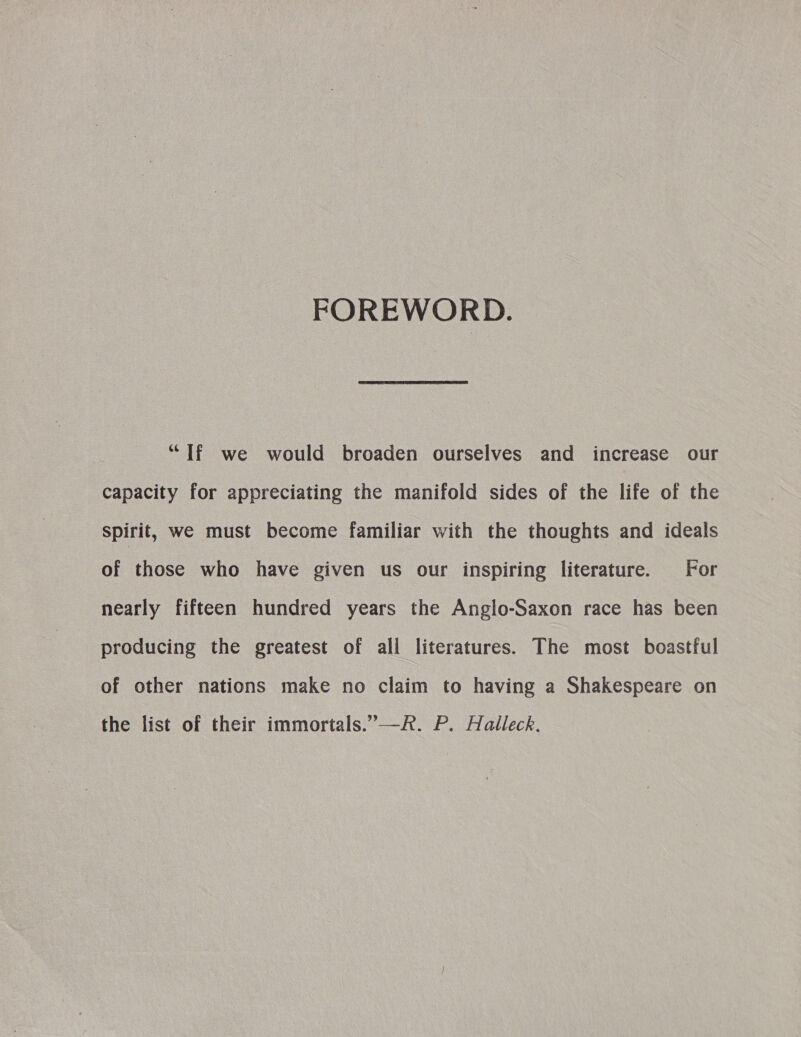 FOREWORD. “If we would broaden ourselves and increase our capacity for appreciating the manifold sides of the life of the Spirit, we must become familiar with the thoughts and ideals of those who have given us our inspiring literature. For nearly fifteen hundred years the Anglo-Saxon race has been producing the greatest of all literatures. The most boastful of other nations make no claim to having a Shakespeare on the list of their immortals.’—R. P. Halleck.