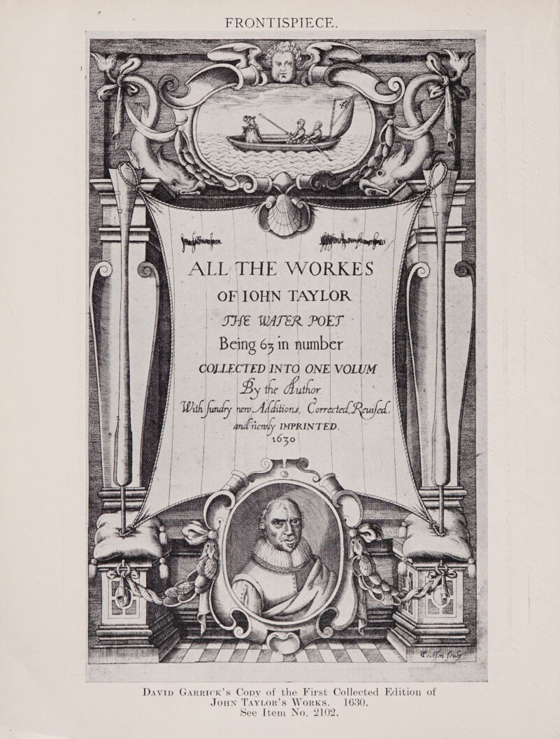 FRONTISPIECE ALL THE WORK i oF 1OHN TAYLOR THE WATER POET : Bis Gone number — ee COLLECTED INTO ONE ‘VoLUM — | By the Bathor | i undry Gigi itions, Corrected, euifed., le a) IMPRINTED.        oo,   gee re a a Paes soe s— 5 ~ SSE Davip GarRrick’s Copy of the First Collected Edition of JOHN TAYLOR’s WorKs. 1630. See Item No, 2102 