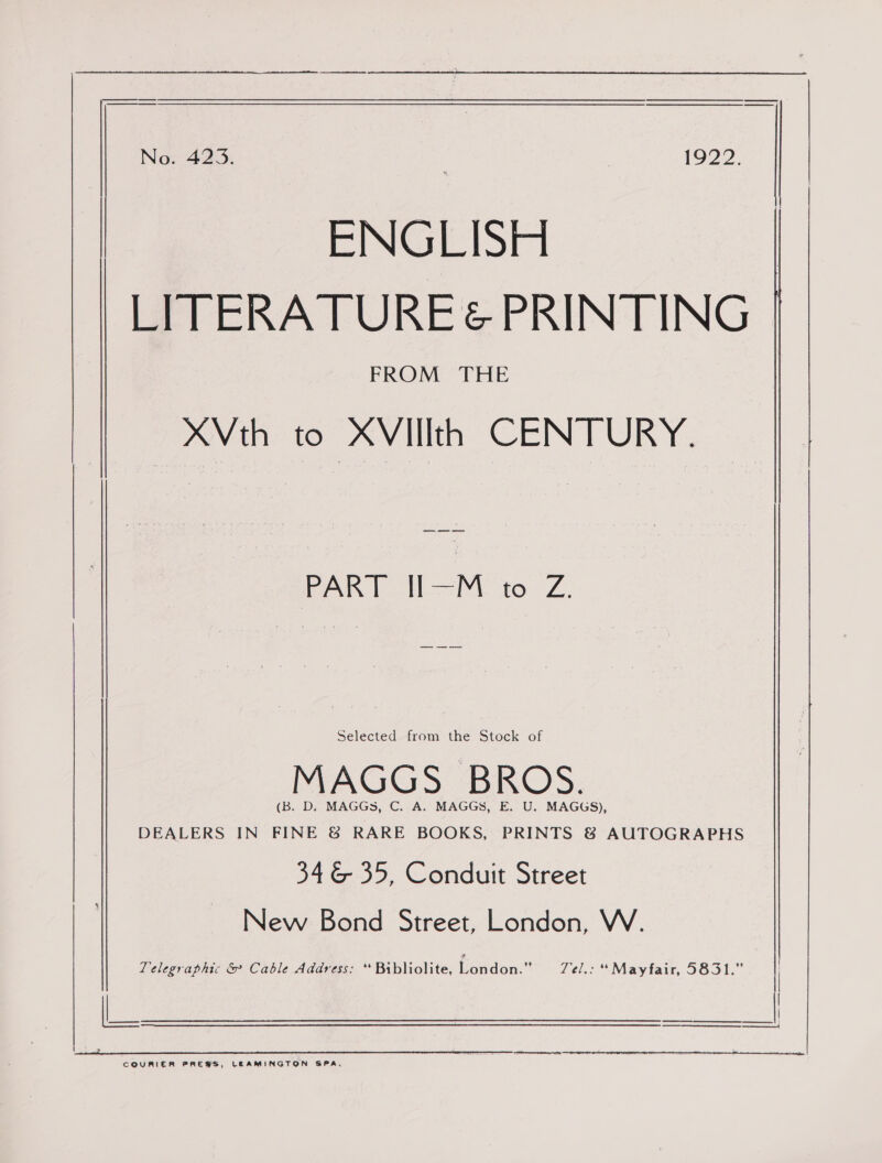   LITERATURE&amp; PRINTING FROM THE XVth to XVIlIth CENTURY. Pak tM 16. Z. Selected from the Stock of MAGGS BROS. (B. D. MAGGS, C. A. MAGGS, E. U. MAGGS), DEALERS IN FINE &amp; RARE BOOKS, PRINTS 8 AUTOGRAPHS 346 35, Conduit Street New Bond Street, London, W. Telegraphic &amp; Cable Address: “Bibliolite, London.” TZe/.: “Mayfair, 5831.”