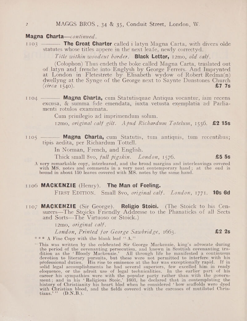 Magna Charta—continued. 1103 ———— The Great Charter called i latyn Magna Carta, with divers olde statutes whose titles appere in the’ next leafe, newly correctyd. litle within woodcut border. Black Letter, 12mo, old calf. (Colophon) Thus endeth the boke called Magna Carta, traslated out of latyn and frenche into Englysh by George Ferrers. And Imprynted at London in Fletestrete by Elisabeth wydow of Robert Redma(n) dwellyng at the Synge of the George next to Saynte Dunstones Church (circa 1540). £7 7s 1104 ————— Magna Charta, cum Statutisquae Antiqua vocantur, iam recens excusa, &amp; summa fide emendata, iuxta vetusta exemplatia ad Parlia- menti rotulos examinata. Cum priuilegio ad imprimendum solum. 12mo, original calf gilt. Apud Richardum Totelum, 1550. £2 15s 1105 —__—— Magna Charta, cum Statutis, tum antiquis, tum recentibus; tipis aedita, per Richardum Tottell. In Norman, French, and English. Thick small 8vo, full pigskin. London, 1576. £5 5s A very remarkable copy, interleaved, and the broad margins and interleavings covered with MS. notes and comments in a very neat contemporary hand; at the end is bound in about 150 leaves covered with MS. notes by the same hand. 1100 MACKENZIE (Henry). The Man of Feeling. FIRST EDITION. Small 8vo, ovzgznal calf. London, 1771. 10s 6d 1107 MACKENZIE (Sir George). Religio Stoici. (The Stoick to his Cen- surers—The Stgicks Friendly Addresse to the Phanaticks of all Sects and Sorts—The Virtuoso or Stoick.) I12mo, o7zgznal calf. London, Printed for George Sawbrid ge, 1063. £2 2s *%** A Fine Copy with the blank leaf ‘* A.’’ ‘‘This was written by the celebrated Sir George Mackenzie, king’s advocate during the period of the covenanting persecution, and known in Scottish covenanting tra- dition as the ‘ Bloody Mackenzie.’ All through life he manifested a continuous devotion to literary pursuits, but these were not permitted to interfere with his professional duties. His rise to eminence at the bar was exceptionally rapid. [ff in solid legal accomplishments he had several superiors, few excelled him in ready eloquence, or the adroit use of legal technicalities. In the earlier part of his career his sympathies were with the popular party rather than with the govern- ment; and in his ‘ Religious Stoic,’ 1603, he declared that in contemplating the history of Christianity his heart bled when he considered ‘ how scaffolds were dyed with SS Boats and the fields covered with the carcases of mutilated Chris- Bins.) oe (DEN