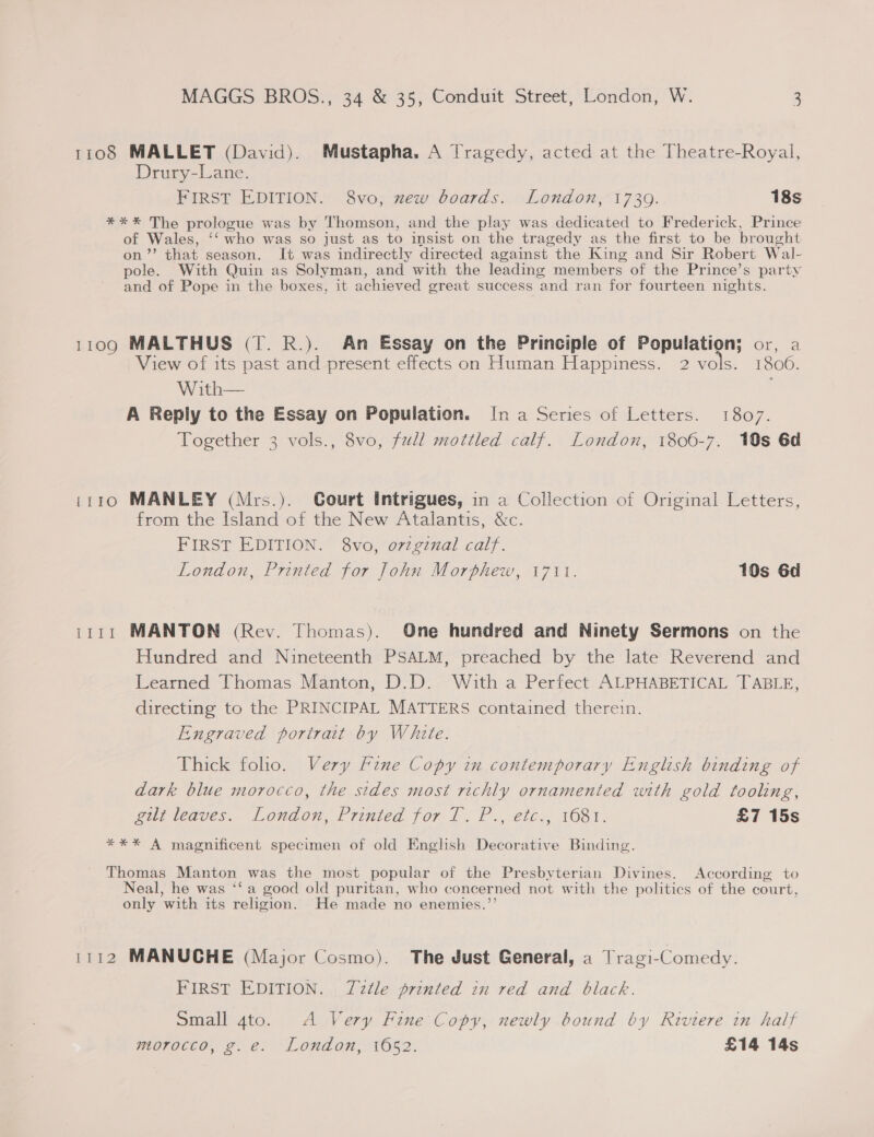 1108 MALLET (David). Mustapha. A Tragedy, acted at the Theatre-Royal, Drury-Lane. FIRST EDITION. 8vo, mew boards. London, 1739. 18s *** The prologue was by Thomson, and the play was dedicated to Frederick, Prince of Wales, ‘‘ who was so just as to insist on the tragedy as the first to be brought on’”’ that season. It was indirectly directed against the King and Sir Robert Wal- pole. With Quin as Solyman, and with the leading members of the Prince’s party and of Pope in the boxes, it achieved great success and ran for fourteen nights. 1109 MALTHUS (T. R.). An Essay on the Principle of Population; or, a View of its past and present effects on Human Happiness. 2 vols. 1806. With— A Reply to the Essay on Population. Ina Series of Letters. 1807. Together 3 vols., 8vo, full mottled calf. London, 1806-7. 10s 6d 1110 MANLEY (Mrs.). Court intrigues, in a Collection of Original Letters, from the Island of the New Atalantis, &amp;c. FIRST EDITION. 8vo, o7viginal calf. London, Printed for John Morphew, 1711. 10s 6d 1111 MANTON (Rev. Thomas). One hundred and Ninety Sermons on the Hundred and Nineteenth PSALM, preached by the late Reverend and Learned Thomas Manton, D.D. With a Perfect ALPHABETICAL TABLE, directing to the PRINCIPAL MATTERS contained therein. Engraved portrait by White. Thick folio. Very Fine Copy in contemporary English binding of dark blue morocco, the sides most richly ornamented with gold tooling, gir leaves. Londou, Printed for 1. P., étc:, 1681. £7 15s *** A magnificent specimen of old English Decorative Binding. Thomas Manton was the most popular of the Presbyterian Divines. According to Neal, he was ‘‘ a good old puritan, who concerned not with the politics of the court, only with its religion. He made no enemies.’’ 1112 MANUCHE (Major Cosmo). The Just General, a Tragi-Comedy. FIRST EDITION. TZztle printed in red and black. Small 4to. A Very Fine Copy, newly bound by Riviere in half morocco, g.e. London, 1652. £14 14s cays