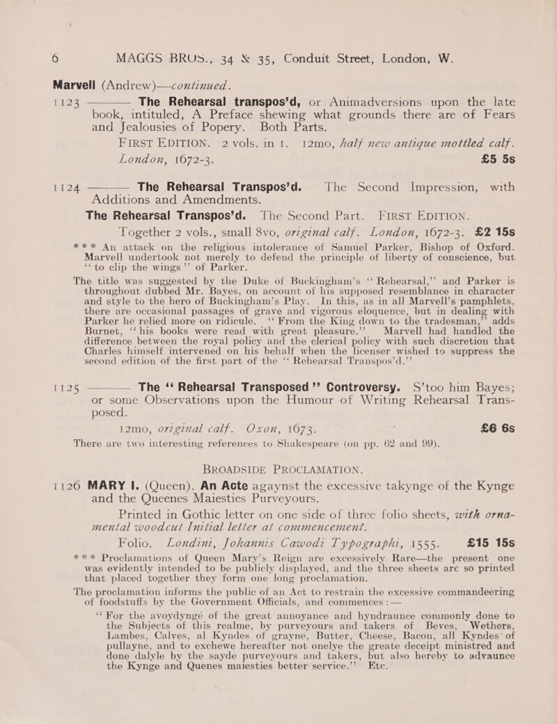 Marvell (Andrew)—continued. 1123 ————— The Rehearsal transpos’d, or Animadversions upon the late book, intituled, A Preface shewing what grounds there are of Fears and Jealousies of Popery. Both Parts. FIRST EDITION. 2 vols.in 1. 1I2mo, 4alf new antique mottled calf. London, 1672-3. £5 5s 1124. ——_—— The Rehearsal Transpos’d. Jhe Second Impression, with Additions and Amendments. The Rehearsal Transpos’d. The Second Part. FIRST EDITION. Together 2 vols., small 8vo, o7vzgznal calf. London, 1672-3. £2 15s *** An attack on the religious intolerance of Samuel Parker, Bishop of Oxford. Marvell undertook not merely to defend the principle of liberty of conscience, but ‘‘to clip the wings ’’ of Parker. The title was suggested by the Duke of Buckingham’s ‘‘ Rehearsal,’’ and Parker is throughout dubbed Mr. Bayes, on account of his supposed resemblance in character and style to the hero of Buckingham’s Play. In this, as in all Marvell’s pamphlets, there are occasional passages of grave and vigorous eloquence, but in dealing with Parker he relied more on ridicule. ‘‘ From the King down to the tradesman,’’ adds Burnet, ‘‘ his books were read with great pleasure.’’ Marvell had handled the difference between the royal policy and the clerical policy with such discretion that Charles himself intervened on his behalf when the licenser wished to suppress the second edition of the first part of the ‘‘ Rehearsal Transpos’d.’’ 1125 —-_—. The ‘‘ Rehearsal Transposed ”’ Controversy. S’too him Bayes; or some Observations upon the Humour of Writing Rehearsal Trans- posed. I2mo, original calf. Oxon, 1673. £6 6s re ar oO] ‘esting references to Shakespeare (on pp. 62 and 99). There are two interesting references to S I py BROADSIDE PROCLAMATION. 11260 MARY I. (Queen). An Acte agaynst the excessive takynge of the Kynge and the Queenes Maiesties Purveyours. Printed in Gothic letter on one side of three folio sheets, weth orna- menial woodcut Initial letter at commencement. Foho. Londzni, Johannis Cawodi Typographi, 1555. £15 15s *** Proclamations of Queen Mary’s Reign are excessively Rare—the present one was evidently intended to be publicly displayed, and the three sheets are so printed that placed together they form one long proclamation. The proclamation informs the public of an Act to restrain the excessive commandeering of foodstuffs by the Government Officials, and commences : — ‘For the avoydyngé of the great annoyance and hyndraunce commonly done to the Subjects of this realme, by purveyours and takers of Beves, Wethers, Lambes, Calves, al Kyndes of grayne, Butter, Cheese, Bacon, all Kyndes’ of pullayne, and to exchewe hereafter not onelye the greate deceipt ministred and done dalyle by the sayde purveyours and takers, but also hereby to advaunce the Kynge and Quenes mailesties better service.’’ Ete.