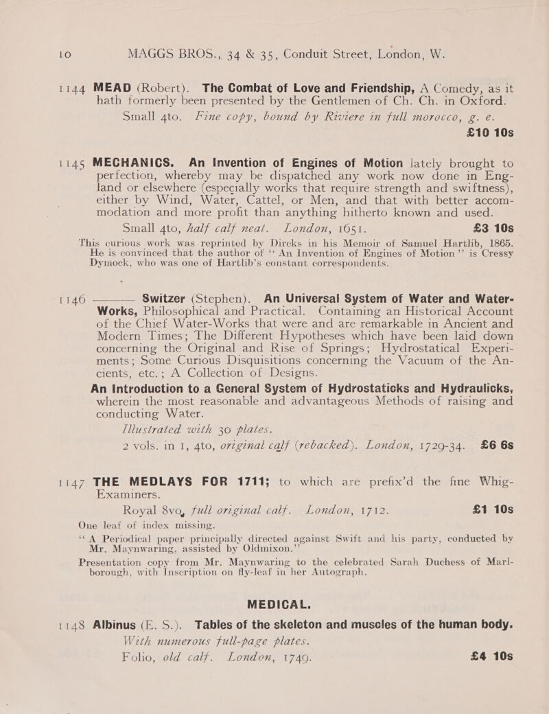 1144 MEAD (Robert). The Combat of Love and Friendship, A Comedy, as it hath formerly been presented by the Gentlemen of Ch. Ch. in Oxford. Small 4to. fzne copy, bound by Riviere in full morocco, g. eé. £10 10s 1145 MECHANICS. An Invention of Engines of Motion lately brought to perfection, whereby may be dispatched any work now done in Eng- land or elsewhere (especially works that require strength and swiftness), either by Wind, Water, Cattel, or Men, and that with better accom- modation and more profit than anything hitherto known and used. Small 4to, half calf neat. London, 1051. £3 10s This curious work was reprinted by Dircks in his Memoir of Samuel Hartlib, 1865. He is convinced that the author of ‘‘ An Invention of Engines of Motion’’ is Cressy Dymock, who was one of Hartlb’s constant correspondents.  — Switzer (Stephen). An Universal System of Water and Water- Works, Philosophical and Practical. Containing an Historical Account of the Chief Water-Works that were and are remarkable in Ancient and Modern Times; The Different Hypotheses which have been laid down concerning the Original and Rise of Springs; Hydrostatical Experi- ments; Some Curious Disquisitions concerning the Vacuum of the An- cients, etc.; A Collection of: Designs. An Introduction to a General System of Hydrostaticks and Hydraulicks, wherein the most reasonable and advantageous Methods of raising and conducting Water. [llustrated with 30 plates. 2 vols. in I, 4to, orzgznal calf (rebacked). London, 1729-34. £6 6s 1140 1147 THE MEDLAYS FOR 1711; to which are prefix’d the fine Whig- Examiners. Royal 8vo, fudl orzginal calf. London, 1712. £1 10s One leaf of index missing. ‘CA Periodical paper principally directed against Swift and his party, conducted by Mr. Maynwaring, assisted by Oldmixon.’’ Presentation copy from Mr. Maynwaring to the celebrated Sarah Duchess of Marl- borough, with Inscription on fly-leaf in her Autograph. MEDICAL. 1148 Albinus (E. S.). Tables of the skeleton and muscles of the human body. Weth numerous full-page plates. Folio, old calf. London, 1740. £4 10s