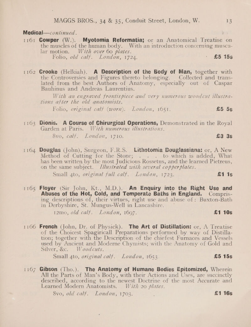 1161 1162 1163 1104 1105 1106 me Cowper (W.). Myotomia Reformatia; or an Anatomical Treatise on the muscles of the human body. With an introduction concerning muscu- lar motion. W2zth over 60 flates. Folio, old calf. London, 1724. - . £5 15s Grooke (Helkiah). A Description of the Body of Man, together with the Controversies and Figures thereto belonging. Collected and trans- lated from the best Authors of Anatomy, especially out of Caspar Bauhinus and Andreas Laurentius. With an engraved frontispiece and very numerous woodcut illusira- tions after the old anatomists. Folio, orzginal calf (worn). London, 1651. £5 5s Dionis. A Course of Chirurgical Operations, Demonstrated in the Royal Garden at Paris. W2th numerous illustrations. ovo, calf. “London, 1710: £3 3s Douglas (John), Surgeon, F.R.S. Lithotomia Douglassiana: or, A New Method. of &lt;Cuttine for the Stone; —. o. ....to whichis added; What has been written. by the most Judicious Rossetus, and the learned Pietreus, on the same subject. /llustrated with several copperplates. Small 4to, orzg¢nal full. calf. London, 1723. £1 is Floyer (Sir John, Kt., M.D.). An Enquiry into the Right Use and Abuses of the Hot, Cold, and Temperate Baths in England. Compris- ing descriptions éf, their virtues, right use and abuse of: Buxton-Bath m Derbyshire, St. Mungus-Well 1 in Lancashire. i2mo,-0ld-caly. \ Lond on, WOOT. £1 10s French (John, Dr. of Physick). The Art of Distillation: or, A Treatise of the Choicest Spagiricall Preparations performed by way of Distilla- tion; together with the Description of the chiefest Furnaces and Vessels used by Ancient and Moderne Chymists; with the Anatomy of Gold and Silver, &amp;c. Waoodcuts, Small 4to, ovzgznal calf. London, 1653. £5 15s Gibson (Tho.). The Anatomy of Humane Bodies Epitomized, Wherein All the Parts of Man’s Body, with their Actions and Uses, are succinctly described, according to the newest Doctrine of the most Accurate and Learned Modern Anatomists. W2th 20 plates.