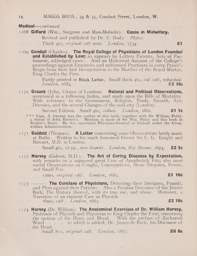 Medical—continued. 1168 Giffard (Wm., Surgeon and Man-Midwife). Gases in Midwifery. Revised and published by Dr. E. Hody. Plates. Thick 4to, ovzginal calf neat. London, 1734. £1 1169 Goodall (Charles). The Royal College of Physicians of London Founded and Established by Law; as appears by Letters Patents, Acts of Par- liament, adjudged cases. And an Historical Account of the College’s proceedings against Empiricks and unlicensed Practisers in every Prince’s Reign from their first Incorporation to the Murther of the Royal Martyr, King Charles the First. Partly printed in Black Letter. Small thick 4to, old calf, rebacked. London, 1084. &amp;2 10s 1170 Graunt (John, Citizen of London). Natural and Political Observations, mentioned in a following Index, and made upon the Bills of Mortality. With reference to the Government, Religion, T'rade, Growth, Ayr, Diseases, and the several Changes of the said city (London). Second Edition. Small 4to, vellum. London, 1662. £1 1s *%*%* Capt. J. Graunt was the author of this book, together with Sir William Petty, a friend of John Evelyn’s. Mention is made of Sir Wm. Petty and this book in Evelyn’s Diary. He was appointed Physician-General of Ireland under the Crom- wellian Administration. 1171 Guidott (Thomas). A Letter concerning some Observations lately made t Bathe. Written to his much honoured Friend Sir E. G. Knight and Baronet, M.D. in London. Small 4to, 12 pp., zew boards. London, Hy. Brome, 1674. £2 2s 1172 Harvey (Gideon, M.D.). The Art of Curing Diseases by Expectation, with remarks on a supposed great Case of “Apoplectick Fits; also most useful Observations on Coughs, Consumptions, Stone Dropsies, Fevers, and Small Pox. i2mo, orzginal calf. London, 1680. £1 16s 1173 ——— The Conclave of Physicians, Detecting their Intrigues, Frauds, and Plots against their Patients. Also a Pecular Discourse of the Jesuits Bark; The History thereof, with its true use, and abuse. Moreover, a Narrative of an eminent Case in Physick. 16mo, calf. London, 1683. £2 10s 1174 Harvey (Dr. William). The Anatomical Exercises of Dr. William Harvey, Professor of Physick and Physician to King Charles the First; concerning the motion of the Heart and Blood. With the préface of Zachariah Wood . . . to which is added, Dr. James de Back, his Discourse of the Heart. Small 8vo, ovzginal calf. London, 1673. £6 Gs
