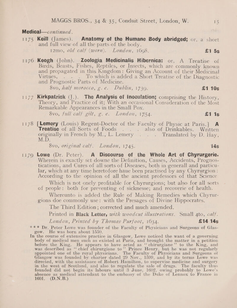 1175 1176 EL79 Keill (james). Anatomy of the Humane Body abridged; or, a short and full view of all the parts of the body. 12mo, old calf (worn). London, 1608. £1 5s Keogh (John). Zoologia Medicinalis Hibernica: or, A Treatise of Birds, Beasts, Fishes, Reptiles, or Insects, which are commonly known and propagated in this Kingdom: Giving an Account of their Medicinal Virtues, . . . To which is added a Short Treatise of the Diagnostic and Prognostic Parts of Medicine. 8vo, half morocco, g.e. Dublin, 17309. £1 10s Kirkpatrick (j.). The Analysis of inoculation; comprising the History, Theory, and Practice of it; With an occasional Consideration of the Most Remarkable Appearances in the Small Pox. avo, full calf gilt, g.e. London, 1754. £1 1s [ Lemery (Louis) Regent-Doctor of the Faculty of Physic at Paris.] A Treatise of all Sorts of Foods . . . also of Drinkables. Written eremaly in lréench py Ms,-b. Lemery 405)... 7 Dranslated by D. Hay. M.D. : ‘ 8vo, original calf. London, 1745. 14s Lowe (Dr. Peter). A Discourse of the Whole Art of Chyrurgerie. Wherein is exactly set downe the Definition, Causes, Accidents, Prognos- tications, and Cures of all sorts of Diseases, both in generall and particu- Jar, which at any time heretofore haue been practised by any Chyrurgion : According to the opinion of all the ancient professors of that Science. Which is not onely profitable for Chyrurgions; but also for all sorts of people: both for preventing of sicknesse; and recoverie of health. Whereunto is added the Rule of Making Remedies which Chyrur- gions doe commonly use: with the Presages of Divine Hippocrates. The Third Edition; corrected and much amended. Printed in Black Letter, wth woodcut tllustrations. Small 4to, calf. London, Printed by Thomas Purfoot, 1634. £14 14s body of medical men such as existed at Paris, and brought the matter in a petition before the King. He appears to have acted as ‘‘ chirurgiane’’ to the King, and was described as ‘‘ chief chirurgiane to’’ Prince Henry, but he was not regularly appointed one of the royal physicians. The Faculty of Physicians and Surgeons of Glasgow was founded by charter dated 29 Nov., 1599, and by its terms Lowe was directed, with the assistance of Robert Hamilton, to supervise medicine and surgery in the west of Scotland, and also to regulate the sale of drugs. The faculty thus founded did not begin its labours until 3 June, 1602, owing probably to Lowe’s absence as medical attendant to the embassy of the Duke of Lennox to France in 1601. (D.N.B.)