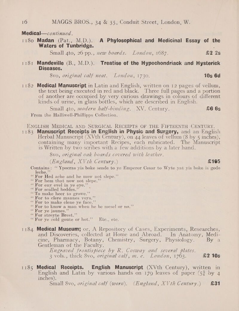 Medical—coutenued. 1180 Madan (Pat., M.D.). A Phylosophical and Medicinal Essay of the Waters of Tunbridge. Small 4to, 260 pp., zew boards. London, 1687. leas 1181 Mandeville (B., M.D.). Treatise of the Hypochondriack and Hysterick Diseases. 8vo, original calf neat. London, 1730. 18s 6d 1182 Medical Manuscript in Latin and English, written on 12 pages of vellum, the text being executed in red and black. Three full pages and a portion of another are occupied by very curious drawings in colours of different kinds of urine, in glass bottles, which are described in English. Small 4to, modern half-binding. XV. Century. £6 6s From the Halliwell-Phillipps Collection. ENGLISH MEDICAL AND SURGICAL RECEIPTS OF THE FIFTEENTH CENTURY. 1183 Manuscript Receipts in English in Physic and Surgery, and an English Herbal Manuscript (XVth Century), on 44 leaves of vellum (8 by 5 inches), containing many important Recipes, each rubricated. ‘The Manuscript is Written by two scribes with a few additions by a later hand. 8vo, orzginal oak boards covered with leather. (England, XVth Century.) £165 Contains: ‘‘ Ypocras yis boke sende to ye Emperor Cesar to Wyte yat yis boke is gode leche.’’ ‘* For Hed ache and he mow not slepe.’’ “For hem that now not slepe.’’ ‘* For eny evel in ye eye.’ ‘* For scalled heddes.’’ ‘‘'To make heer to growe.’’ ‘For to clere mannes voys.”’ ‘‘ For to make clene ye face.’ ‘For to know a man when he be mese! or no.’’ ‘For ye jaunes.”’ ‘‘ For streyte Brest.’’ ‘‘ For ye cold goute or hot.’’ Ktc., ete. 1184 Medical Museum; or, A Repository of Cases, Experiments, Researches, and Discoveries, collected at Home and Abroad. In Anate ayy Medi- cine, Pharmacy, Botany, Chemistry, Surgery, Physiology By a Gentleman of the Faculty. Engraved frontispiece by R. Begs and several plates. 3 vols. , thick 8vo, ovzginal calf, m. e. London, 1763. £2 10s 1185 Medical Receipts. English Manuscript (XVth Century), written in English and Latin by various hands on 179 leaves of paper (5? by 4 inches). Small 8vo, orzgznal calf (worn). (England, XVth Century.) 881