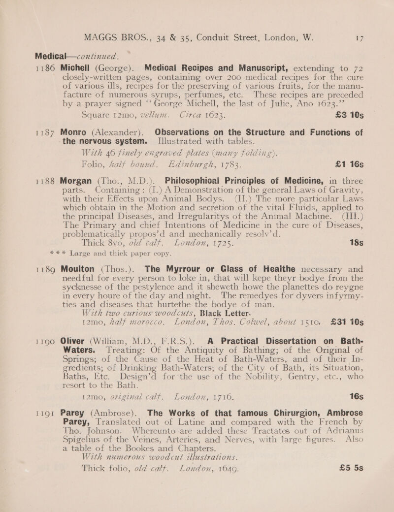 Medical—coxndinued. 1186 Michell (George). Medical Recipes and Manuscript, extending to 72 closely-written pages, containing over 200 medical recipes for the cure of various ills, recrypes for the preserving of various fruits, for the manu- facture of numerous syrups, perfumes, etc. ‘'hese recipes are preceded by a prayer signed “‘ George Michell, the last of Julie, Ano 1623.”’ Square 12mo, vellum. Circa 1623. £3 10s 1187 Monro (Alexander). Observations on the Structure and Functions of the nervous system. Illustrated with tables. With 46 finely engraved plates (many folding). Folio, Aalf bound. Edinburgh, 1783. £1 16s 1188 Morgan (Tho., M.D.). Philosophical Principles of Medicine, in three parts. Containing: ( (I. ) A Demonstration of the general Laws of Gravity, with their Effects upon Animal Bodys. (II.) The more particular Laws which obtain in the Motion and secretion ae the vital Fluids, applied to the principal Diseases, and Irregularitys of the Animal Machine. CT) The Primary and chief Intentions of Medicine in the cure of Diseases, problematically propos’d and mechanically resolv’d. Thick Gvo, old caly Loudon, 172%. 18s *** Large and thick paper copy. 1189 Moulton (Thos.). The Myrrour or Glass of Heaithe necessary and needful for every person to loke in, that will kepe theyr bodye from the sycknesse of the pestylence and it sheweth howe the planettes do reygne in every houre of the day and mght. The remedyes for dyvers infyrmy- ties and diseases that hurtethe the bodye of man. With two curious woodcuts, Black Letter. 12mo, half morocco. London, Thos. Colwel, about 1510 £31 10s 1190 Oliver (Wilham, M.D., F.R.S.). A Practical Dissertation on Bath- Waters. Treating: Of the Antiquity of Bathing; of the Original of Springs; of the Cause of the Heat of Bath-Waters, and of their In- gredients; of Drinking Bath-Waters; of the City of Bath, its Situation, Baths, Etc. Design’d for the use of the Nobility, Gentry, etc., who resort to the Bath. I2mo, ortginal calf. London, 1710. 16s 1191 Parey (Ambrose). The Works of that famous Chirurgion, Ambrose Parey, Translated out of Latine and compared with the French by Tho. Johnson. Whereunto are added these Tractates out of Adrianus Spigelius of the Veines, Arteries, and Nerves, with large figures. Also a table of the Bookes and Chapters. With numerous woodcut illustrations.