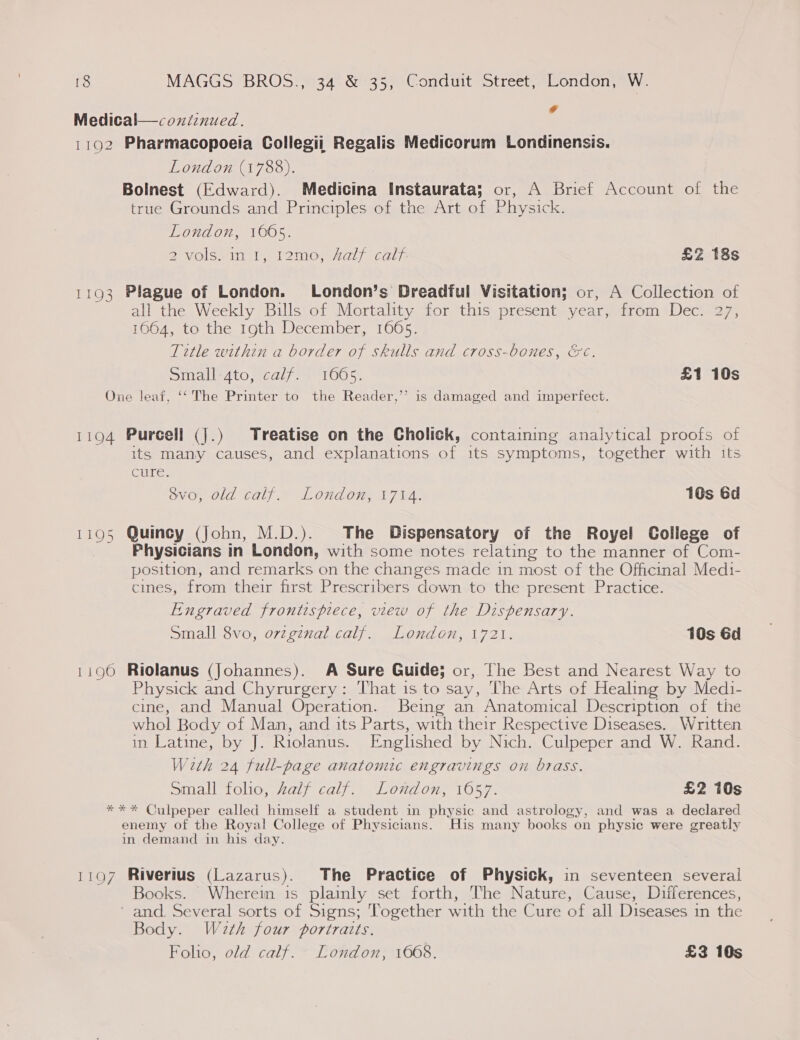 ; : ¢ Medical—coxiznued. 1192 Pharmacopoeia Collegii Regalis Medicorum Londinensis. London (1788). Bolnest (Edward). Medicina Instaurata; or, A Brief Account of the true Grounds and Principles of the Art of Physick. London, 1605. 2 Volsmin 1) Lomo myal) “Calpe £2 18s 1193 Plague of London. London’s Dreadful Visitation; or, A Collection of all the Weekly Bills of Mortality for this present year, from Dec. 27, 1664, to the 19th December, 1665. Title within a border of skulls and cross-bones, &amp;c. small-4to, calf; 1065. £1 10s One leaf, ‘‘ The Printer to the Reader,’ is damaged and imperfect. 1194 Purcell (J.) Treatise on the Cholick, containing analytical proofs of its many causes, and explanations of its symptoms, together with its cure. 8vo, old calf. London, 1714. 10s Gd 1195 Quincy (John, M.D.). The Dispensatory of the Royel College of Physicians in London, with some notes relating to the manner of Com- position, and remarks on the changes made in most of the Officinal Medi- cines, from their first Prescribers down to the present Practice. Engraved frontispiece, view of the Dispensary. Small 8vo, ovzgenal calf. London, 1721. 10s Gd 1196 Riolanus (Johannes). A Sure Guide; or, The Best and Nearest Way to Physick and Chyrurgery: That is to say, The Arts of Healing by Medi- cine, and Manual Operation. Being an Anatomical Description of the whol Body of Man, and its Parts, with their Respective Diseases. Written in Latine, by J. Riolanus. Englished by Nich. Culpeper and W. Rand. With 24 full-page anatomic engravings on brass. Small folio, Zalf calf. London, 1657. £2 10s *** Culpeper called himself a student in physic and astrology, and was a declared enemy of the Royal College of Physicians. His many books on physic were greatly in demand in his day. 1197 Riverius (Lazarus). The Practice of Physick, in seventeen several Books. Wherein is plaimly set forth, The Nature, Cause, Differences, ’ and, Several sorts of Signs; Together with the Cure of all Diseases in the Body. Wath four portraits.